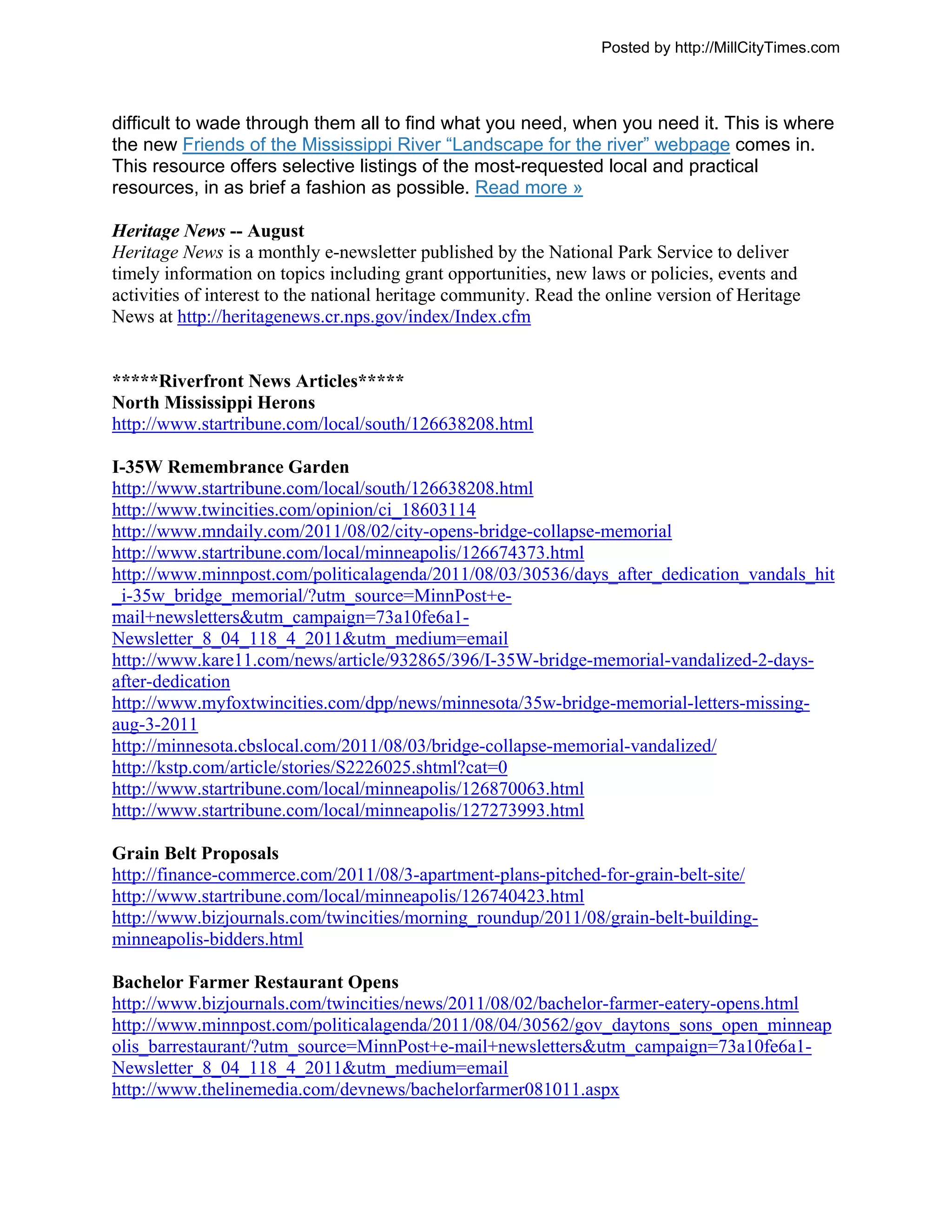 Posted by http://MillCityTimes.com



difficult to wade through them all to find what you need, when you need it. This is where
the new Friends of the Mississippi River “Landscape for the river” webpage comes in.
This resource offers selective listings of the most-requested local and practical
resources, in as brief a fashion as possible. Read more »

Heritage News -- August
Heritage News is a monthly e-newsletter published by the National Park Service to deliver
timely information on topics including grant opportunities, new laws or policies, events and
activities of interest to the national heritage community. Read the online version of Heritage
News at http://heritagenews.cr.nps.gov/index/Index.cfm


*****Riverfront News Articles*****
North Mississippi Herons
http://www.startribune.com/local/south/126638208.html

I-35W Remembrance Garden
http://www.startribune.com/local/south/126638208.html
http://www.twincities.com/opinion/ci_18603114
http://www.mndaily.com/2011/08/02/city-opens-bridge-collapse-memorial
http://www.startribune.com/local/minneapolis/126674373.html
http://www.minnpost.com/politicalagenda/2011/08/03/30536/days_after_dedication_vandals_hit
_i-35w_bridge_memorial/?utm_source=MinnPost+e-
mail+newsletters&utm_campaign=73a10fe6a1-
Newsletter_8_04_118_4_2011&utm_medium=email
http://www.kare11.com/news/article/932865/396/I-35W-bridge-memorial-vandalized-2-days-
after-dedication
http://www.myfoxtwincities.com/dpp/news/minnesota/35w-bridge-memorial-letters-missing-
aug-3-2011
http://minnesota.cbslocal.com/2011/08/03/bridge-collapse-memorial-vandalized/
http://kstp.com/article/stories/S2226025.shtml?cat=0
http://www.startribune.com/local/minneapolis/126870063.html
http://www.startribune.com/local/minneapolis/127273993.html

Grain Belt Proposals
http://finance-commerce.com/2011/08/3-apartment-plans-pitched-for-grain-belt-site/
http://www.startribune.com/local/minneapolis/126740423.html
http://www.bizjournals.com/twincities/morning_roundup/2011/08/grain-belt-building-
minneapolis-bidders.html

Bachelor Farmer Restaurant Opens
http://www.bizjournals.com/twincities/news/2011/08/02/bachelor-farmer-eatery-opens.html
http://www.minnpost.com/politicalagenda/2011/08/04/30562/gov_daytons_sons_open_minneap
olis_barrestaurant/?utm_source=MinnPost+e-mail+newsletters&utm_campaign=73a10fe6a1-
Newsletter_8_04_118_4_2011&utm_medium=email
http://www.thelinemedia.com/devnews/bachelorfarmer081011.aspx
 