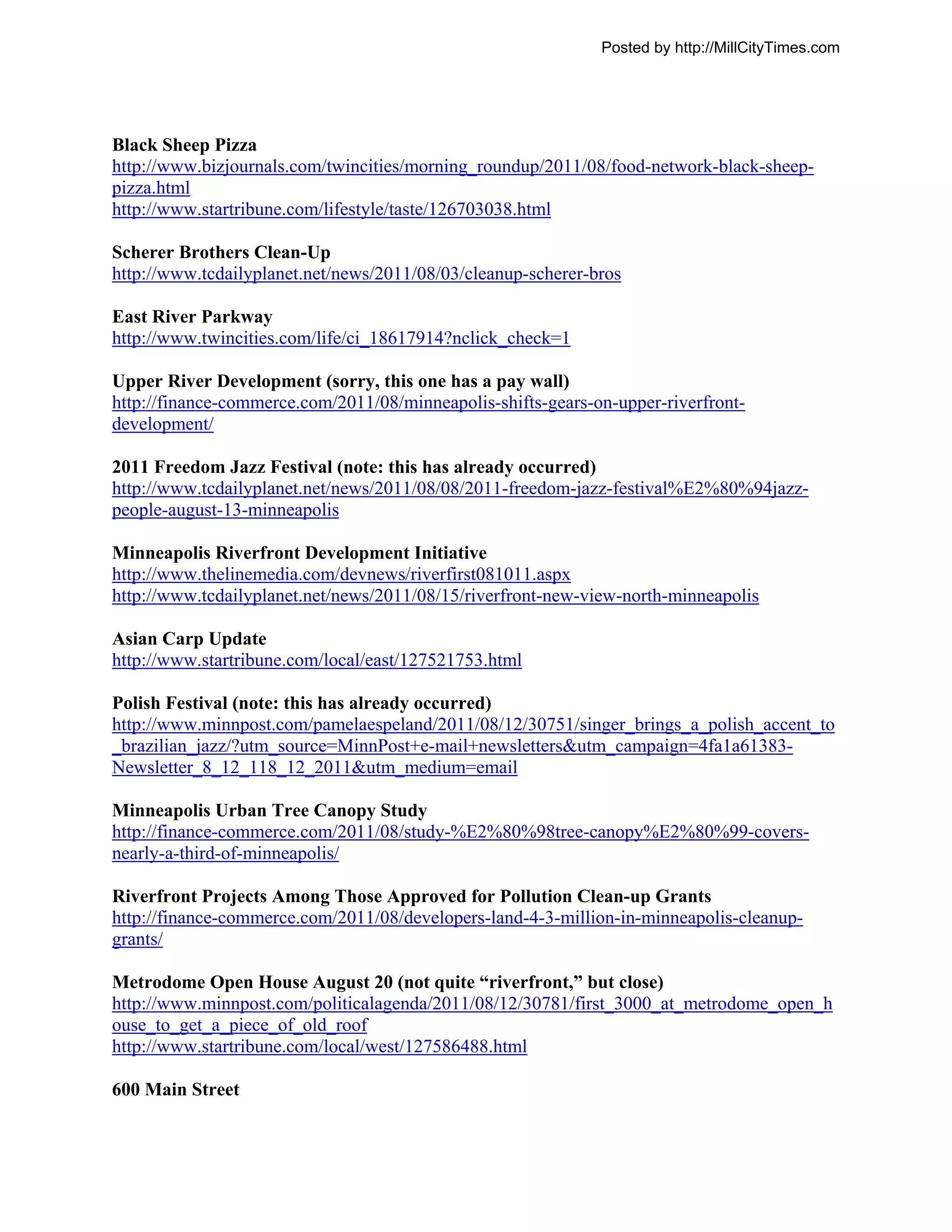 Posted by http://MillCityTimes.com




Black Sheep Pizza
http://www.bizjournals.com/twincities/morning_roundup/2011/08/food-network-black-sheep-
pizza.html
http://www.startribune.com/lifestyle/taste/126703038.html

Scherer Brothers Clean-Up
http://www.tcdailyplanet.net/news/2011/08/03/cleanup-scherer-bros

East River Parkway
http://www.twincities.com/life/ci_18617914?nclick_check=1

Upper River Development (sorry, this one has a pay wall)
http://finance-commerce.com/2011/08/minneapolis-shifts-gears-on-upper-riverfront-
development/

2011 Freedom Jazz Festival (note: this has already occurred)
http://www.tcdailyplanet.net/news/2011/08/08/2011-freedom-jazz-festival%E2%80%94jazz-
people-august-13-minneapolis

Minneapolis Riverfront Development Initiative
http://www.thelinemedia.com/devnews/riverfirst081011.aspx
http://www.tcdailyplanet.net/news/2011/08/15/riverfront-new-view-north-minneapolis

Asian Carp Update
http://www.startribune.com/local/east/127521753.html

Polish Festival (note: this has already occurred)
http://www.minnpost.com/pamelaespeland/2011/08/12/30751/singer_brings_a_polish_accent_to
_brazilian_jazz/?utm_source=MinnPost+e-mail+newsletters&utm_campaign=4fa1a61383-
Newsletter_8_12_118_12_2011&utm_medium=email

Minneapolis Urban Tree Canopy Study
http://finance-commerce.com/2011/08/study-%E2%80%98tree-canopy%E2%80%99-covers-
nearly-a-third-of-minneapolis/

Riverfront Projects Among Those Approved for Pollution Clean-up Grants
http://finance-commerce.com/2011/08/developers-land-4-3-million-in-minneapolis-cleanup-
grants/

Metrodome Open House August 20 (not quite “riverfront,” but close)
http://www.minnpost.com/politicalagenda/2011/08/12/30781/first_3000_at_metrodome_open_h
ouse_to_get_a_piece_of_old_roof
http://www.startribune.com/local/west/127586488.html

600 Main Street
 