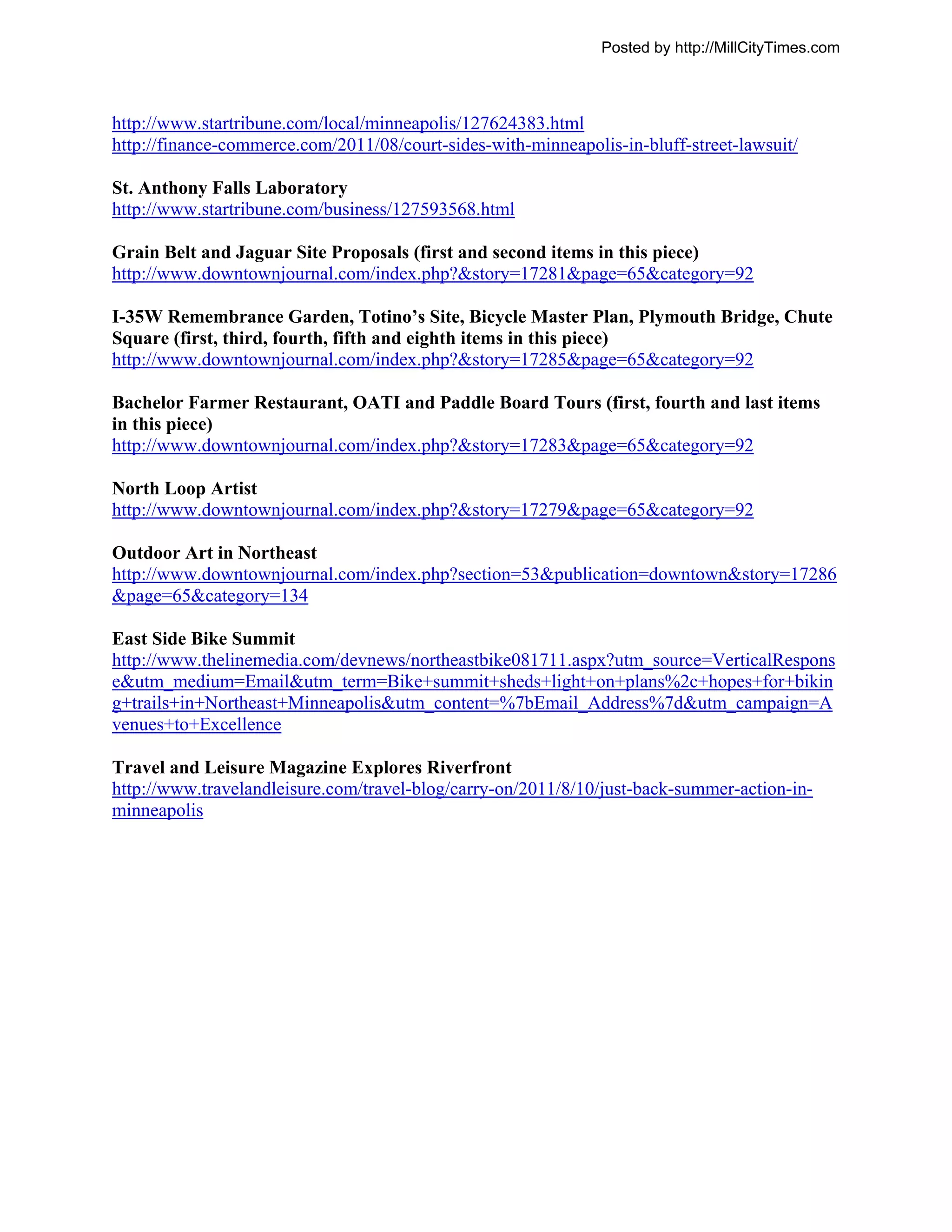 Posted by http://MillCityTimes.com



http://www.startribune.com/local/minneapolis/127624383.html
http://finance-commerce.com/2011/08/court-sides-with-minneapolis-in-bluff-street-lawsuit/

St. Anthony Falls Laboratory
http://www.startribune.com/business/127593568.html

Grain Belt and Jaguar Site Proposals (first and second items in this piece)
http://www.downtownjournal.com/index.php?&story=17281&page=65&category=92

I-35W Remembrance Garden, Totino’s Site, Bicycle Master Plan, Plymouth Bridge, Chute
Square (first, third, fourth, fifth and eighth items in this piece)
http://www.downtownjournal.com/index.php?&story=17285&page=65&category=92

Bachelor Farmer Restaurant, OATI and Paddle Board Tours (first, fourth and last items
in this piece)
http://www.downtownjournal.com/index.php?&story=17283&page=65&category=92

North Loop Artist
http://www.downtownjournal.com/index.php?&story=17279&page=65&category=92

Outdoor Art in Northeast
http://www.downtownjournal.com/index.php?section=53&publication=downtown&story=17286
&page=65&category=134

East Side Bike Summit
http://www.thelinemedia.com/devnews/northeastbike081711.aspx?utm_source=VerticalRespons
e&utm_medium=Email&utm_term=Bike+summit+sheds+light+on+plans%2c+hopes+for+bikin
g+trails+in+Northeast+Minneapolis&utm_content=%7bEmail_Address%7d&utm_campaign=A
venues+to+Excellence

Travel and Leisure Magazine Explores Riverfront
http://www.travelandleisure.com/travel-blog/carry-on/2011/8/10/just-back-summer-action-in-
minneapolis
 
 