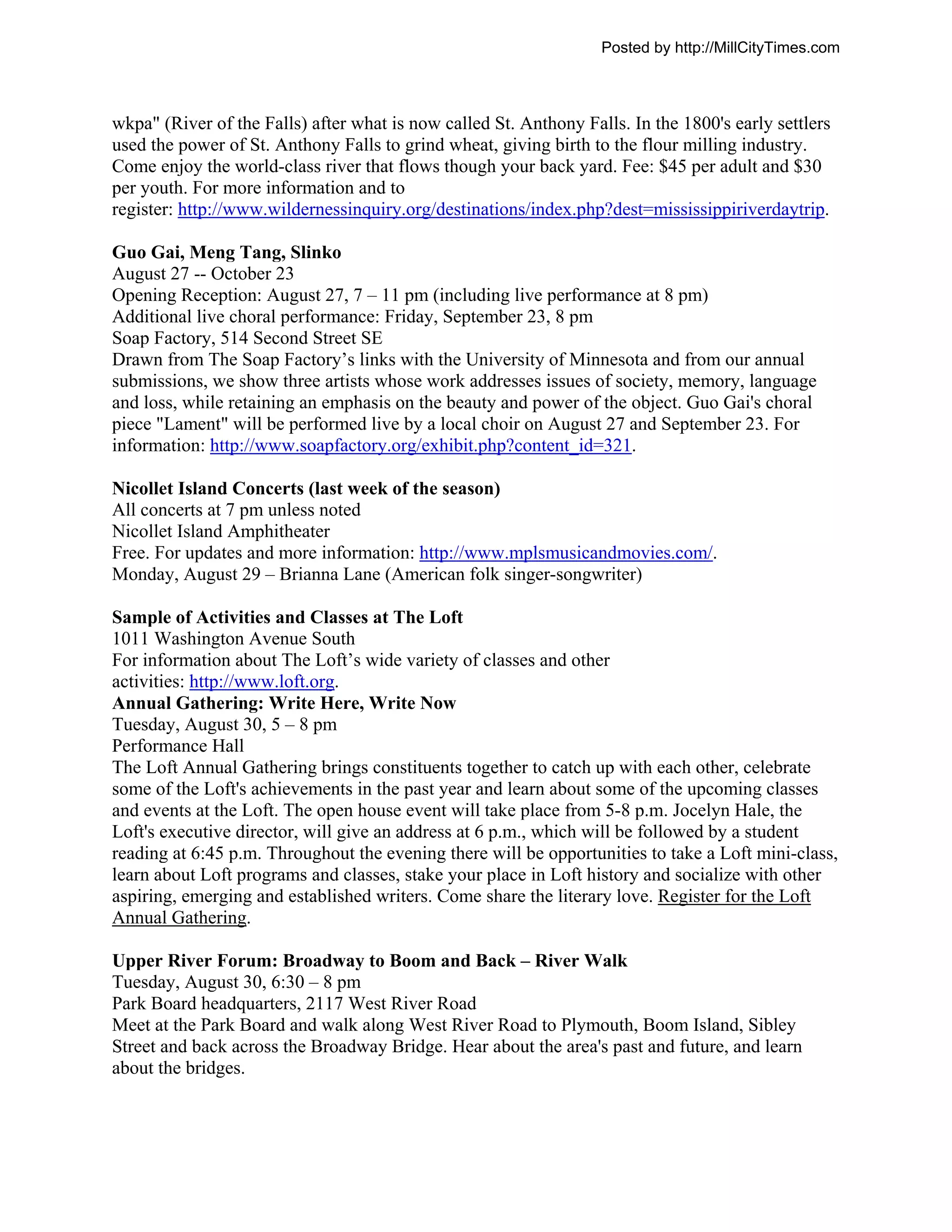 Posted by http://MillCityTimes.com



wkpa" (River of the Falls) after what is now called St. Anthony Falls. In the 1800's early settlers
used the power of St. Anthony Falls to grind wheat, giving birth to the flour milling industry.
Come enjoy the world-class river that flows though your back yard. Fee: $45 per adult and $30
per youth. For more information and to
register: http://www.wildernessinquiry.org/destinations/index.php?dest=mississippiriverdaytrip.

Guo Gai, Meng Tang, Slinko
August 27 -- October 23
Opening Reception: August 27, 7 – 11 pm (including live performance at 8 pm)
Additional live choral performance: Friday, September 23, 8 pm
Soap Factory, 514 Second Street SE
Drawn from The Soap Factory’s links with the University of Minnesota and from our annual
submissions, we show three artists whose work addresses issues of society, memory, language
and loss, while retaining an emphasis on the beauty and power of the object. Guo Gai's choral
piece "Lament" will be performed live by a local choir on August 27 and September 23. For
information: http://www.soapfactory.org/exhibit.php?content_id=321.

Nicollet Island Concerts (last week of the season)
All concerts at 7 pm unless noted
Nicollet Island Amphitheater
Free. For updates and more information: http://www.mplsmusicandmovies.com/.
Monday, August 29 – Brianna Lane (American folk singer-songwriter)

Sample of Activities and Classes at The Loft
1011 Washington Avenue South
For information about The Loft’s wide variety of classes and other
activities: http://www.loft.org.
Annual Gathering: Write Here, Write Now
Tuesday, August 30, 5 – 8 pm
Performance Hall
The Loft Annual Gathering brings constituents together to catch up with each other, celebrate
some of the Loft's achievements in the past year and learn about some of the upcoming classes
and events at the Loft. The open house event will take place from 5-8 p.m. Jocelyn Hale, the
Loft's executive director, will give an address at 6 p.m., which will be followed by a student
reading at 6:45 p.m. Throughout the evening there will be opportunities to take a Loft mini-class,
learn about Loft programs and classes, stake your place in Loft history and socialize with other
aspiring, emerging and established writers. Come share the literary love. Register for the Loft
Annual Gathering.

Upper River Forum: Broadway to Boom and Back – River Walk
Tuesday, August 30, 6:30 – 8 pm
Park Board headquarters, 2117 West River Road
Meet at the Park Board and walk along West River Road to Plymouth, Boom Island, Sibley
Street and back across the Broadway Bridge. Hear about the area's past and future, and learn
about the bridges.
 