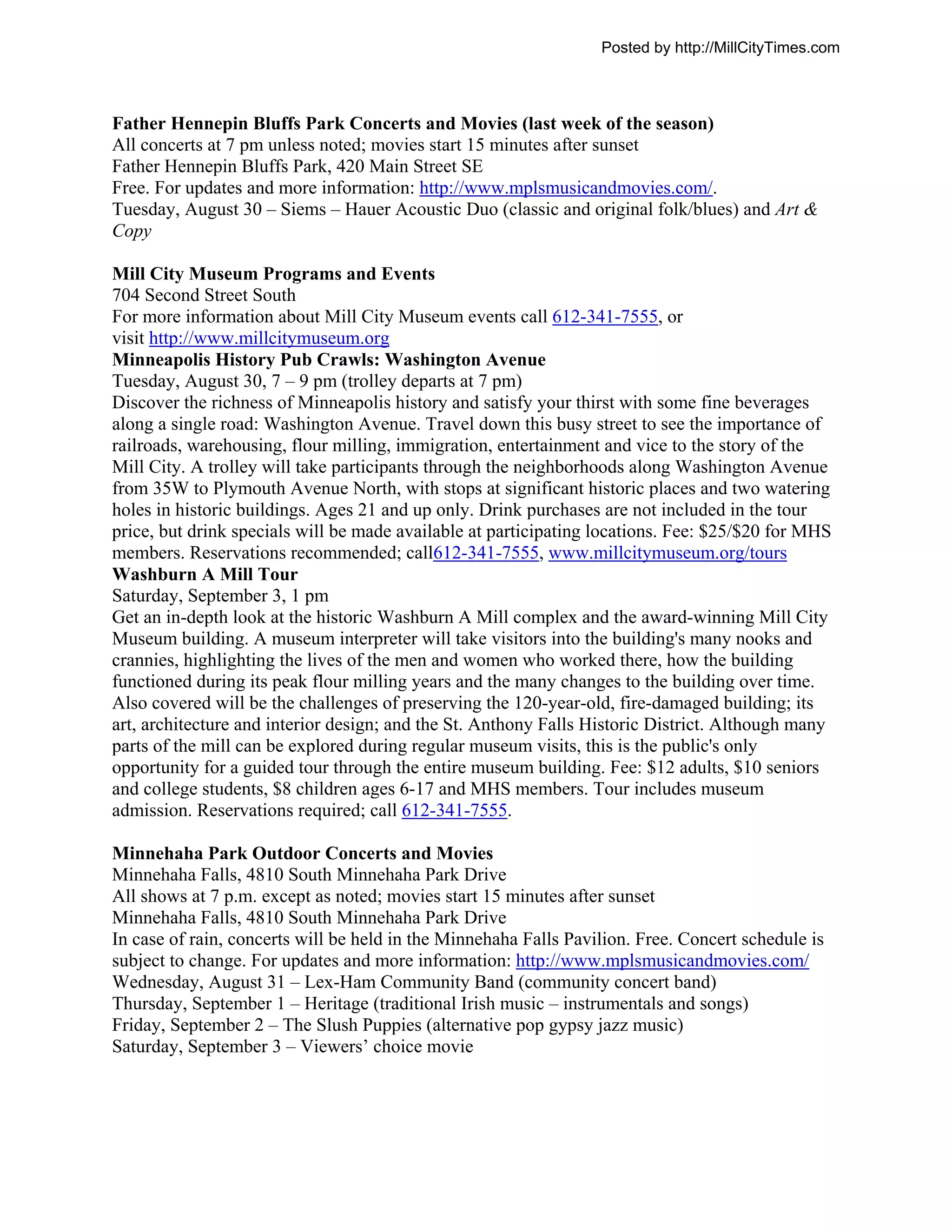 Posted by http://MillCityTimes.com



Father Hennepin Bluffs Park Concerts and Movies (last week of the season)
All concerts at 7 pm unless noted; movies start 15 minutes after sunset
Father Hennepin Bluffs Park, 420 Main Street SE
Free. For updates and more information: http://www.mplsmusicandmovies.com/.
Tuesday, August 30 – Siems – Hauer Acoustic Duo (classic and original folk/blues) and Art &
Copy

Mill City Museum Programs and Events
704 Second Street South
For more information about Mill City Museum events call 612-341-7555, or
visit http://www.millcitymuseum.org
Minneapolis History Pub Crawls: Washington Avenue
Tuesday, August 30, 7 – 9 pm (trolley departs at 7 pm)
Discover the richness of Minneapolis history and satisfy your thirst with some fine beverages
along a single road: Washington Avenue. Travel down this busy street to see the importance of
railroads, warehousing, flour milling, immigration, entertainment and vice to the story of the
Mill City. A trolley will take participants through the neighborhoods along Washington Avenue
from 35W to Plymouth Avenue North, with stops at significant historic places and two watering
holes in historic buildings. Ages 21 and up only. Drink purchases are not included in the tour
price, but drink specials will be made available at participating locations. Fee: $25/$20 for MHS
members. Reservations recommended; call612-341-7555, www.millcitymuseum.org/tours
Washburn A Mill Tour
Saturday, September 3, 1 pm
Get an in-depth look at the historic Washburn A Mill complex and the award-winning Mill City
Museum building. A museum interpreter will take visitors into the building's many nooks and
crannies, highlighting the lives of the men and women who worked there, how the building
functioned during its peak flour milling years and the many changes to the building over time.
Also covered will be the challenges of preserving the 120-year-old, fire-damaged building; its
art, architecture and interior design; and the St. Anthony Falls Historic District. Although many
parts of the mill can be explored during regular museum visits, this is the public's only
opportunity for a guided tour through the entire museum building. Fee: $12 adults, $10 seniors
and college students, $8 children ages 6-17 and MHS members. Tour includes museum
admission. Reservations required; call 612-341-7555.

Minnehaha Park Outdoor Concerts and Movies
Minnehaha Falls, 4810 South Minnehaha Park Drive
All shows at 7 p.m. except as noted; movies start 15 minutes after sunset
Minnehaha Falls, 4810 South Minnehaha Park Drive
In case of rain, concerts will be held in the Minnehaha Falls Pavilion. Free. Concert schedule is
subject to change. For updates and more information: http://www.mplsmusicandmovies.com/
Wednesday, August 31 – Lex-Ham Community Band (community concert band)
Thursday, September 1 – Heritage (traditional Irish music – instrumentals and songs)
Friday, September 2 – The Slush Puppies (alternative pop gypsy jazz music)
Saturday, September 3 – Viewers’ choice movie
 