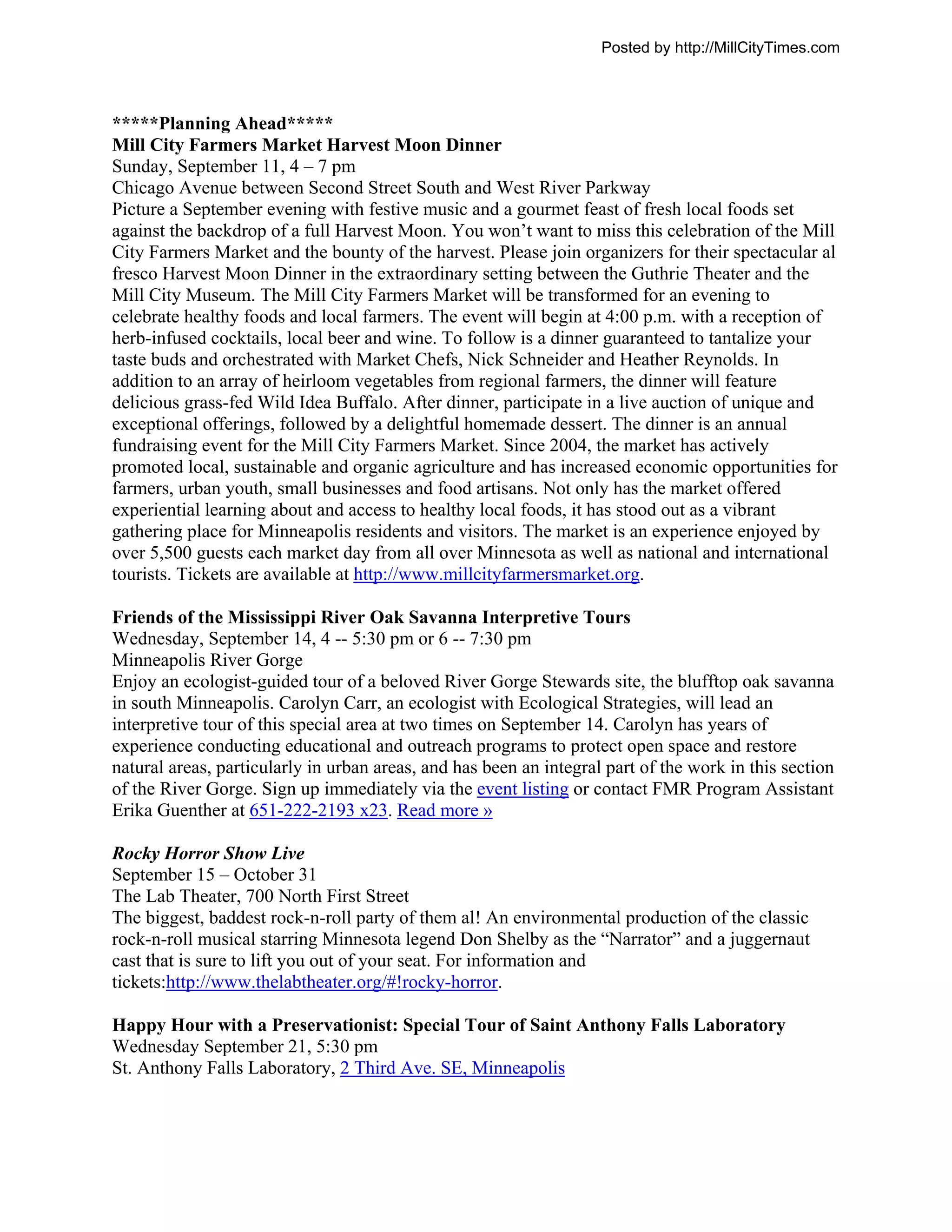 Posted by http://MillCityTimes.com



*****Planning Ahead*****
Mill City Farmers Market Harvest Moon Dinner
Sunday, September 11, 4 – 7 pm
Chicago Avenue between Second Street South and West River Parkway
Picture a September evening with festive music and a gourmet feast of fresh local foods set
against the backdrop of a full Harvest Moon. You won’t want to miss this celebration of the Mill
City Farmers Market and the bounty of the harvest. Please join organizers for their spectacular al
fresco Harvest Moon Dinner in the extraordinary setting between the Guthrie Theater and the
Mill City Museum. The Mill City Farmers Market will be transformed for an evening to
celebrate healthy foods and local farmers. The event will begin at 4:00 p.m. with a reception of
herb-infused cocktails, local beer and wine. To follow is a dinner guaranteed to tantalize your
taste buds and orchestrated with Market Chefs, Nick Schneider and Heather Reynolds. In
addition to an array of heirloom vegetables from regional farmers, the dinner will feature
delicious grass-fed Wild Idea Buffalo. After dinner, participate in a live auction of unique and
exceptional offerings, followed by a delightful homemade dessert. The dinner is an annual
fundraising event for the Mill City Farmers Market. Since 2004, the market has actively
promoted local, sustainable and organic agriculture and has increased economic opportunities for
farmers, urban youth, small businesses and food artisans. Not only has the market offered
experiential learning about and access to healthy local foods, it has stood out as a vibrant
gathering place for Minneapolis residents and visitors. The market is an experience enjoyed by
over 5,500 guests each market day from all over Minnesota as well as national and international
tourists. Tickets are available at http://www.millcityfarmersmarket.org.

Friends of the Mississippi River Oak Savanna Interpretive Tours
Wednesday, September 14, 4 -- 5:30 pm or 6 -- 7:30 pm
Minneapolis River Gorge
Enjoy an ecologist-guided tour of a beloved River Gorge Stewards site, the blufftop oak savanna
in south Minneapolis. Carolyn Carr, an ecologist with Ecological Strategies, will lead an
interpretive tour of this special area at two times on September 14. Carolyn has years of
experience conducting educational and outreach programs to protect open space and restore
natural areas, particularly in urban areas, and has been an integral part of the work in this section
of the River Gorge. Sign up immediately via the event listing or contact FMR Program Assistant
Erika Guenther at 651-222-2193 x23. Read more »

Rocky Horror Show Live
September 15 – October 31
The Lab Theater, 700 North First Street
The biggest, baddest rock-n-roll party of them al! An environmental production of the classic
rock-n-roll musical starring Minnesota legend Don Shelby as the “Narrator” and a juggernaut
cast that is sure to lift you out of your seat. For information and
tickets:http://www.thelabtheater.org/#!rocky-horror.

Happy Hour with a Preservationist: Special Tour of Saint Anthony Falls Laboratory
Wednesday September 21, 5:30 pm
St. Anthony Falls Laboratory, 2 Third Ave. SE, Minneapolis
 