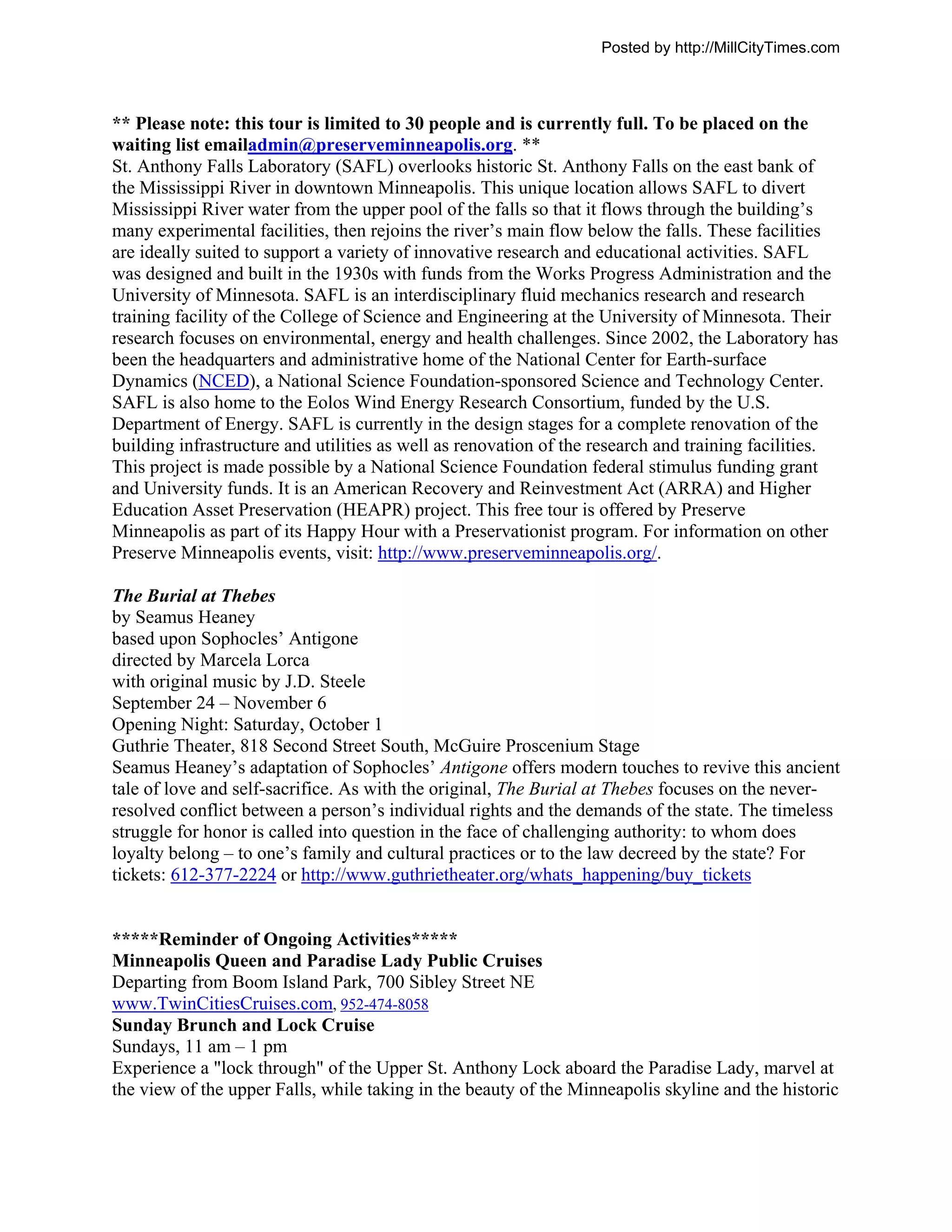 Posted by http://MillCityTimes.com



** Please note: this tour is limited to 30 people and is currently full. To be placed on the
waiting list emailadmin@preserveminneapolis.org. **
St. Anthony Falls Laboratory (SAFL) overlooks historic St. Anthony Falls on the east bank of
the Mississippi River in downtown Minneapolis. This unique location allows SAFL to divert
Mississippi River water from the upper pool of the falls so that it flows through the building’s
many experimental facilities, then rejoins the river’s main flow below the falls. These facilities
are ideally suited to support a variety of innovative research and educational activities. SAFL
was designed and built in the 1930s with funds from the Works Progress Administration and the
University of Minnesota. SAFL is an interdisciplinary fluid mechanics research and research
training facility of the College of Science and Engineering at the University of Minnesota. Their
research focuses on environmental, energy and health challenges. Since 2002, the Laboratory has
been the headquarters and administrative home of the National Center for Earth-surface
Dynamics (NCED), a National Science Foundation-sponsored Science and Technology Center.
SAFL is also home to the Eolos Wind Energy Research Consortium, funded by the U.S.
Department of Energy. SAFL is currently in the design stages for a complete renovation of the
building infrastructure and utilities as well as renovation of the research and training facilities.
This project is made possible by a National Science Foundation federal stimulus funding grant
and University funds. It is an American Recovery and Reinvestment Act (ARRA) and Higher
Education Asset Preservation (HEAPR) project. This free tour is offered by Preserve
Minneapolis as part of its Happy Hour with a Preservationist program. For information on other
Preserve Minneapolis events, visit: http://www.preserveminneapolis.org/.

The Burial at Thebes
by Seamus Heaney
based upon Sophocles’ Antigone
directed by Marcela Lorca
with original music by J.D. Steele
September 24 – November 6
Opening Night: Saturday, October 1
Guthrie Theater, 818 Second Street South, McGuire Proscenium Stage
Seamus Heaney’s adaptation of Sophocles’ Antigone offers modern touches to revive this ancient
tale of love and self-sacrifice. As with the original, The Burial at Thebes focuses on the never-
resolved conflict between a person’s individual rights and the demands of the state. The timeless
struggle for honor is called into question in the face of challenging authority: to whom does
loyalty belong – to one’s family and cultural practices or to the law decreed by the state? For
tickets: 612-377-2224 or http://www.guthrietheater.org/whats_happening/buy_tickets


*****Reminder of Ongoing Activities*****
Minneapolis Queen and Paradise Lady Public Cruises
Departing from Boom Island Park, 700 Sibley Street NE
www.TwinCitiesCruises.com, 952-474-8058
Sunday Brunch and Lock Cruise
Sundays, 11 am – 1 pm
Experience a "lock through" of the Upper St. Anthony Lock aboard the Paradise Lady, marvel at
the view of the upper Falls, while taking in the beauty of the Minneapolis skyline and the historic
 