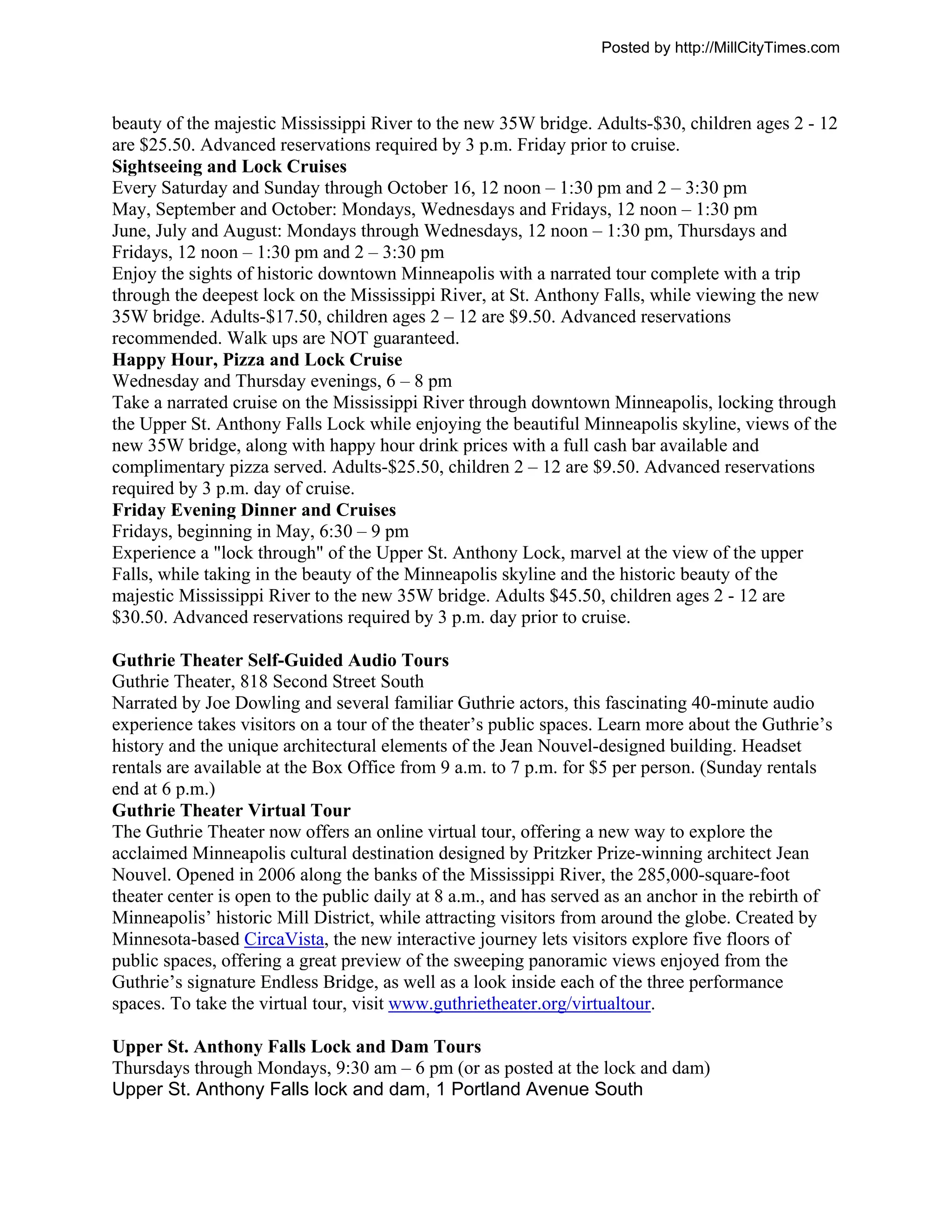 Posted by http://MillCityTimes.com



beauty of the majestic Mississippi River to the new 35W bridge. Adults-$30, children ages 2 - 12
are $25.50. Advanced reservations required by 3 p.m. Friday prior to cruise.
Sightseeing and Lock Cruises
Every Saturday and Sunday through October 16, 12 noon – 1:30 pm and 2 – 3:30 pm
May, September and October: Mondays, Wednesdays and Fridays, 12 noon – 1:30 pm
June, July and August: Mondays through Wednesdays, 12 noon – 1:30 pm, Thursdays and
Fridays, 12 noon – 1:30 pm and 2 – 3:30 pm
Enjoy the sights of historic downtown Minneapolis with a narrated tour complete with a trip
through the deepest lock on the Mississippi River, at St. Anthony Falls, while viewing the new
35W bridge. Adults-$17.50, children ages 2 – 12 are $9.50. Advanced reservations
recommended. Walk ups are NOT guaranteed.
Happy Hour, Pizza and Lock Cruise
Wednesday and Thursday evenings, 6 – 8 pm
Take a narrated cruise on the Mississippi River through downtown Minneapolis, locking through
the Upper St. Anthony Falls Lock while enjoying the beautiful Minneapolis skyline, views of the
new 35W bridge, along with happy hour drink prices with a full cash bar available and
complimentary pizza served. Adults-$25.50, children 2 – 12 are $9.50. Advanced reservations
required by 3 p.m. day of cruise.
Friday Evening Dinner and Cruises
Fridays, beginning in May, 6:30 – 9 pm
Experience a "lock through" of the Upper St. Anthony Lock, marvel at the view of the upper
Falls, while taking in the beauty of the Minneapolis skyline and the historic beauty of the
majestic Mississippi River to the new 35W bridge. Adults $45.50, children ages 2 - 12 are
$30.50. Advanced reservations required by 3 p.m. day prior to cruise.

Guthrie Theater Self-Guided Audio Tours
Guthrie Theater, 818 Second Street South
Narrated by Joe Dowling and several familiar Guthrie actors, this fascinating 40-minute audio
experience takes visitors on a tour of the theater’s public spaces. Learn more about the Guthrie’s
history and the unique architectural elements of the Jean Nouvel-designed building. Headset
rentals are available at the Box Office from 9 a.m. to 7 p.m. for $5 per person. (Sunday rentals
end at 6 p.m.)
Guthrie Theater Virtual Tour
The Guthrie Theater now offers an online virtual tour, offering a new way to explore the
acclaimed Minneapolis cultural destination designed by Pritzker Prize-winning architect Jean
Nouvel. Opened in 2006 along the banks of the Mississippi River, the 285,000-square-foot
theater center is open to the public daily at 8 a.m., and has served as an anchor in the rebirth of
Minneapolis’ historic Mill District, while attracting visitors from around the globe. Created by
Minnesota-based CircaVista, the new interactive journey lets visitors explore five floors of
public spaces, offering a great preview of the sweeping panoramic views enjoyed from the
Guthrie’s signature Endless Bridge, as well as a look inside each of the three performance
spaces. To take the virtual tour, visit www.guthrietheater.org/virtualtour.

Upper St. Anthony Falls Lock and Dam Tours
Thursdays through Mondays, 9:30 am – 6 pm (or as posted at the lock and dam)
Upper St. Anthony Falls lock and dam, 1 Portland Avenue South
 