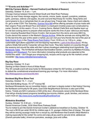 Posted by http://MillCityTimes.com

*****Events and Activities*****
Mill City Farmers Market – Harvest Festival (Last Market of Season)
Saturday, October 15, 8 am – 1 pm
Chicago Avenue between Second Street South and West River Parkway
Stock up now! Keep storage veggies, like carrots, onions, beets, squash, pumpkins, potatoes,
garlic, parsnips, celeriac and apples, dry and cool and they’ll keep for months. Hang herbs and
carrot greens to dry or dehydrate them to use all year long. Freeze kale, Swiss chard and collards.
Or, get a winter CSA! This Saturday, Sunrise Flour Mill will be offering samples of pizza made with
their organic Pizza and Bread Flour and baked in a backyard (mobile) pizza oven constructed by
owner, Darrold. At this week’s 10 a.m. Cooking Demo, Market Chefs Nick and Heather team up
for one last cooking demo to prepare what everyone wants this time of year: delicious and hearty
food, including Roasted Beet Chevre Crostini. Get recipes from this demo and every Mill City
Cooks demos this season in the Market’s Recipe Archive. While the animals are visiting Mill City
for the last time this year at this week’s market, you can visit your furry friends the rest of the year at
Gale Woods Farm in the Three Rivers Park District. From 10:00 a.m. to 1:00 p.m., enjoy
sustainable agriculture supporters and toe-tapping inspirations, Light of the Moon Band. All day,
authors Shelly Holl and BJ Carpenter will sign their book. They take readers on a journey through
the seasons and around the state with their culinary travelogue celebrating local ingredients, The
Minnesota Table. The Art Market will feature Barnswallow Garden, ceramics by Matthew Krousey,
Aprilerre and Woodsport. For more information (including what products are expected at the
market this week – don’t forget your shopping list), recipes and to sign up for the market’s email
newsletter: http://www.millcityfarmersmarket.org.

Big Gay Race
Saturday, October 15, 9 am
Starting on Main Street in front of Wilde Roast
This 5K run/walk event will raise funds for Minnesotans United for All Families, a coalition working
to defeat the constitutional amendment banning gay marriage. For more information:
http://thebiggayrace.com/raceinfo.html.

Nordeast Big River Brew Fest
Saturday, October 15, 1 – 4 pm
Grain Belt Bottling House, 79 13th Avenue NE
Northeast Minneapolis has an incredible history - and beer is deeply rooted in that history! Serving
the Northeast community for 96 years, East Side Neighborhood Services is also part of this
history. Tickets are $25 in advance or $30 at the door. All proceeds raised at the Nordeast Brew
Fest will go directly toward programs benefiting low-income children, youth, families, and seniors.
Learn more at: http://www.esns.org/NordeastBigRiverBrewFest

Æbleskive Breakfast
Sunday, October 16, 9:30 am -- 12:30 pm
Danish American Center, 3030 West River Parkway South
You’re invited to join the Danish American Center’s æbleskive breakfast on Sunday, October 16.
The cost is $8.50 per adult, $5.00 for children age 4-12, younger children free of charge. This year
they will be serving sausage made from a recipe by Joel Mortensen that Everett’s Meat Market is
making especially for the center! So come and enjoy all you want to eat and drink: æbleskiver
(Danish pancake balls), American pancakes, sausage, juice and coffee.
 