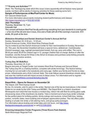 Posted by http://MillCityTimes.com

*****Events and Activities*****
(Note: The Thanksgiving week which this issue covers apparently will not feature many special
events, but there will be plenty of ongoing activities for those seeking some fun!)
Sample of Performances at MacPhail Center for Music
501 Second Street South
For more information about events (including student performances) and classes:
http://www.macphail.org or 612-321-0100.
Jazz Thursdays
Thursday, November 10, 7 pm
Antonello Hall
This concert will feature MacPhail faculty performing everything from jazz standards to avant-garde
-- a fun mix of the old and new in duos, trios and a finale with all of the evening's musicians. $10
adults, $5 youth at the door.

Æbleskive Breakfast and Danish American Center's Annual Art Fair
Sunday, November 20, 9:30 am - 12:30 pm
Danish American Center, 3030 West River Parkway South
You’re invited to join the Danish American Center for their next breakfast on Sunday, November
20. This year, the November breakfast will have a special menu: æbleskiver, medisterpølse
(Danish sausage), egg, rugbrød (pumpernickel bread), fruit cup, juice and coffee. The cost is
$8.50 per adult, $5.00 for children age 4-12, younger children free of charge. Before or after the
breakfast, visit the Annual Art Show in the Atrium to browse and purchase early holiday presents
from the many creative vendors.

Turkey Day 5K Walk/Run
Thursday, November 24, 8 am
Begins and ends at Target Center, but includes West River Parkway and Second Street
The Turkey Day 5K is a holiday tradition, complete with all the trimmings. This festive holiday
morning fun run and walk is for everybody and every age. Gather your family and friends to enjoy
prizes, refreshments and a Kids Carnival. Note: The route follows several downtown streets along
and near the riverfront and will impact access to those areas. For information and to register:
http://www.lifetimefitness.com/events/turkey-day-5k/

Depot Rink – Opens for Season on November 24
The Depot, 225 Third Avenue South
It's fun, it's romantic, and it's warm in the winter. Named one of the top ten best places in the United
States to ice skate by the USA Today and MSNBC, The Depot Rink is a historic downtown
Minneapolis train shed that now houses a modern-day, indoor rink with floor-to-ceiling glass walls
showcasing views of the downtown city skyline. Take a moment out of your busy winter schedule
for the perfect place for birthday parties, family outings and reunions, school field trips, holiday
parties, romantic dates, team building and employee appreciation parties. The rink offers public
skating or private rink rental, a full catering menu, and group party packages.
For information about skating and rental rates and rink hours, visit http://www.
thedepotminneapolis.com/icerink/ or call 612-339-2253.

Kroening Interpretive Center Programs (Three Rivers Park District)
North Mississippi Regional Park
 