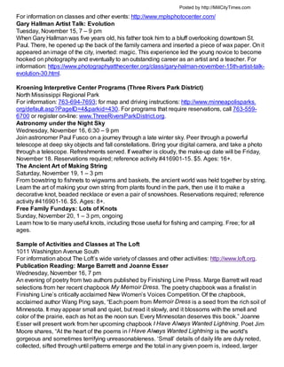 Posted by http://MillCityTimes.com

For information on classes and other events: http://www.mplsphotocenter.com/
Gary Hallman Artist Talk: Evolution
Tuesday, November 15, 7 – 9 pm
When Gary Hallman was five years old, his father took him to a bluff overlooking downtown St.
Paul. There, he opened up the back of the family camera and inserted a piece of wax paper. On it
appeared an image of the city, inverted: magic. This experience led the young novice to become
hooked on photography and eventually to an outstanding career as an artist and a teacher. For
information: https://www.photographyatthecenter.org/class/gary-halman-november-15th-artist-talk-
evolution-30.html.

Kroening Interpretive Center Programs (Three Rivers Park District)
North Mississippi Regional Park
For information: 763-694-7693; for map and driving instructions: http://www.minneapolisparks.
org/default.asp?PageID=4&parkid=430. For programs that require reservations, call 763-559-
6700 or register on-line: www.ThreeRiversParkDistrict.org.
Astronomy under the Night Sky
Wednesday, November 16, 6:30 – 9 pm
Join astronomer Paul Fusco on a journey through a late winter sky. Peer through a powerful
telescope at deep sky objects and fall constellations. Bring your digital camera, and take a photo
through a telescope. Refreshments served. If weather is cloudy, the make-up date will be Friday,
November 18. Reservations required; reference activity #416901-15. $5. Ages: 16+.
The Ancient Art of Making String
Saturday, November 19, 1 – 3 pm
From bowstring to fishnets to wigwams and baskets, the ancient world was held together by string.
Learn the art of making your own string from plants found in the park, then use it to make a
decorative knot, beaded necklace or even a pair of snowshoes. Reservations required; reference
activity #416901-16. $5. Ages: 8+.
Free Family Fundays: Lots of Knots
Sunday, November 20, 1 – 3 pm, ongoing
Learn how to tie many useful knots, including those useful for fishing and camping. Free; for all
ages.

Sample of Activities and Classes at The Loft
1011 Washington Avenue South
For information about The Loft’s wide variety of classes and other activities: http://www.loft.org.
Publication Reading: Marge Barrett and Joanne Esser
Wednesday, November 16, 7 pm
An evening of poetry from two authors published by Finishing Line Press. Marge Barrett will read
selections from her recent chapbook My Memoir Dress. The poetry chapbook was a finalist in
Finishing Line’s critically acclaimed New Women’s Voices Competition. Of the chapbook,
acclaimed author Wang Ping says, “Each poem from Memoir Dress is a seed from the rich soil of
Minnesota. It may appear small and quiet, but read it slowly, and it blossoms with the smell and
color of the prairie, each as hot as the noon sun. Every Minnesotan deserves this book.” Joanne
Esser will present work from her upcoming chapbook I Have Always Wanted Lightning. Poet Jim
Moore shares, “At the heart of the poems in I Have Always Wanted Lightning is the world's
gorgeous and sometimes terrifying unreasonableness. ‘Small’ details of daily life are duly noted,
collected, sifted through until patterns emerge and the total in any given poem is, indeed, larger
 