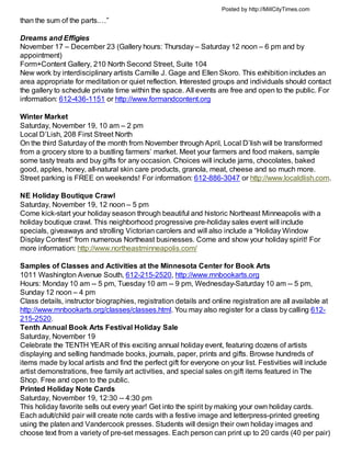 Posted by http://MillCityTimes.com

than the sum of the parts.…”

Dreams and Effigies
November 17 – December 23 (Gallery hours: Thursday – Saturday 12 noon – 6 pm and by
appointment)
Form+Content Gallery, 210 North Second Street, Suite 104
New work by interdisciplinary artists Camille J. Gage and Ellen Skoro. This exhibition includes an
area appropriate for meditation or quiet reflection. Interested groups and individuals should contact
the gallery to schedule private time within the space. All events are free and open to the public. For
information: 612-436-1151 or http://www.formandcontent.org

Winter Market
Saturday, November 19, 10 am – 2 pm
Local D’Lish, 208 First Street North
On the third Saturday of the month from November through April, Local D’lish will be transformed
from a grocery store to a bustling farmers’ market. Meet your farmers and food makers, sample
some tasty treats and buy gifts for any occasion. Choices will include jams, chocolates, baked
good, apples, honey, all-natural skin care products, granola, meat, cheese and so much more.
Street parking is FREE on weekends! For information: 612-886-3047 or http://www.localdlish.com.

NE Holiday Boutique Crawl
Saturday, November 19, 12 noon – 5 pm
Come kick-start your holiday season through beautiful and historic Northeast Minneapolis with a
holiday boutique crawl. This neighborhood progressive pre-holiday sales event will include
specials, giveaways and strolling Victorian carolers and will also include a “Holiday Window
Display Contest” from numerous Northeast businesses. Come and show your holiday spirit! For
more information: http://www.northeastminneapolis.com/

Samples of Classes and Activities at the Minnesota Center for Book Arts
1011 Washington Avenue South, 612-215-2520, http://www.mnbookarts.org
Hours: Monday 10 am -- 5 pm, Tuesday 10 am -- 9 pm, Wednesday-Saturday 10 am -- 5 pm,
Sunday 12 noon – 4 pm
Class details, instructor biographies, registration details and online registration are all available at
http://www.mnbookarts.org/classes/classes.html. You may also register for a class by calling 612-
215-2520.
Tenth Annual Book Arts Festival Holiday Sale
Saturday, November 19
Celebrate the TENTH YEAR of this exciting annual holiday event, featuring dozens of artists
displaying and selling handmade books, journals, paper, prints and gifts. Browse hundreds of
items made by local artists and find the perfect gift for everyone on your list. Festivities will include
artist demonstrations, free family art activities, and special sales on gift items featured in The
Shop. Free and open to the public.
Printed Holiday Note Cards
Saturday, November 19, 12:30 -- 4:30 pm
This holiday favorite sells out every year! Get into the spirit by making your own holiday cards.
Each adult/child pair will create note cards with a festive image and letterpress-printed greeting
using the platen and Vandercook presses. Students will design their own holiday images and
choose text from a variety of pre-set messages. Each person can print up to 20 cards (40 per pair)
 