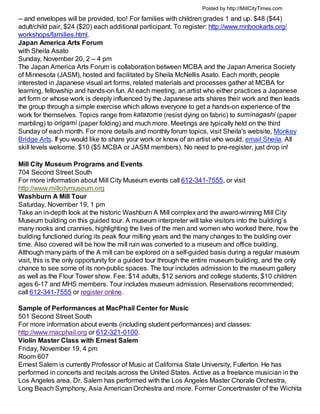 Posted by http://MillCityTimes.com

-- and envelopes will be provided, too! For families with children grades 1 and up. $48 ($44)
adult/child pair, $24 ($20) each additional participant. To register: http://www.mnbookarts.org/
workshops/families.html.
Japan America Arts Forum
with Sheila Asato
Sunday, November 20, 2 – 4 pm
The Japan America Arts Forum is collaboration between MCBA and the Japan America Society
of Minnesota (JASM), hosted and facilitated by Sheila McNellis Asato. Each month, people
interested in Japanese visual art forms, related materials and processes gather at MCBA for
learning, fellowship and hands-on fun. At each meeting, an artist who either practices a Japanese
art form or whose work is deeply influenced by the Japanese arts shares their work and then leads
the group through a simple exercise which allows everyone to get a hands-on experience of the
work for themselves. Topics range from katazome (resist dying on fabric) to suminagashi (paper
marbling) to origami (paper folding) and much more. Meetings are typically held on the third
Sunday of each month. For more details and monthly forum topics, visit Sheila's website, Monkey
Bridge Arts. If you would like to share your work or know of an artist who would, email Sheila. All
skill levels welcome. $10 ($5 MCBA or JASM members). No need to pre-register, just drop in!

Mill City Museum Programs and Events
704 Second Street South
For more information about Mill City Museum events call 612-341-7555, or visit
http://www.millcitymuseum.org
Washburn A Mill Tour
Saturday, November 19, 1 pm
Take an in-depth look at the historic Washburn A Mill complex and the award-winning Mill City
Museum building on this guided tour. A museum interpreter will take visitors into the building’s
many nooks and crannies, highlighting the lives of the men and women who worked there, how the
building functioned during its peak flour milling years and the many changes to the building over
time. Also covered will be how the mill ruin was converted to a museum and office building.
Although many parts of the A mill can be explored on a self-guided basis during a regular museum
visit, this is the only opportunity for a guided tour through the entire museum building, and the only
chance to see some of its non-public spaces. The tour includes admission to the museum gallery
as well as the Flour Tower show. Fee: $14 adults, $12 seniors and college students, $10 children
ages 6-17 and MHS members. Tour includes museum admission. Reservations recommended;
call 612-341-7555 or register online.

Sample of Performances at MacPhail Center for Music
501 Second Street South
For more information about events (including student performances) and classes:
http://www.macphail.org or 612-321-0100.
Violin Master Class with Ernest Salem
Friday, November 19, 4 pm
Room 607
Ernest Salem is currently Professor of Music at California State University, Fullerton. He has
performed in concerts and recitals across the United States. Active as a freelance musician in the
Los Angeles area, Dr. Salem has performed with the Los Angeles Master Chorale Orchestra,
Long Beach Symphony, Asia American Orchestra and more. Former Concertmaster of the Wichita
 