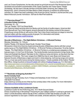 Posted by http://MillCityTimes.com

and Las Cruces Symphonies, he has also served as principal second of the Minnesota Opera
Orchestra and assistant concertmaster of the Texas Chamber and Texas Opera Theater
Orchestras. He has been a faculty member at Wichita State University, the College of St.
Benedict/St. John's University and New Mexico State University. In addition to performance
activities, Dr. Salem has been published in the American String Teacher's Journal and the Long
Island Historical Journal. Admission - $5Free for MacPhail students.


*****Planning Ahead*****
A Soulful Family Christmas
December 16 – 20
The Lab Theater, 700 First Street North
Join Grammy Award-winning artist Ann Nesby and her family of soulful singers, American Idol
Paris Bennett and Twin Cities legend Jamecia Bennett for the holiday concert of the season.
Powerhouse voices fill the air with some of the Twin Cities finest musicians on stage to raise the
roof and rafters with the sizzling sounds of gospel. For information and tickets:
http://www.thelabtheater.org/#!christmas.

Sounds of Blackness – The Night Before Christmas – A Musical Fantasy
Monday, December 19, 7:30 pm
Guthrie Theater, 818 Second Street South, Wurtele Thrust Stage
Minnesota’s three-time Grammy Award-winning Sounds of Blackness returns with their annual
performance of The Night Before Christmas – A Musical Fantasy on December 19 at the Guthrie
Theater. The Night Before Christmas – A Musical Fantasy is a contemporary adaptation of the
beloved poem, A Visit From St Nicholas. This family-friendly musical production brings Santa, Mrs.
Claus and Rudolph the Rappin’ Reindeer to life in hilarious song and dance, as they learn the true
meaning of Christmas. The music ranges from R&B/Hip-Hop to Jazz, Blues and Gospel and
features Sounds of Blackness singers and band in show-stopping, roof-raising songs and scenes.
This is a must see performance during the holiday season. Tickets available at the Guthrie Theater
Box Office, charge by phone at 612-377-2224 and online at GuthrieTheater.org. For information:
http://www.suemclean.com/shows/sounds-of-blackness/?utm_source=emarketforward -%20Stay In
The Loop&utm_medium=email&utm_content=14867745&utm_campaign=Stay%20in the Loop!
Sounds%20of Blackness, Win%20Tickets!.


*****Reminder of Ongoing Activities*****
Acme Comedy Club
Tuesdays through Thursday, 8 pm; Fridays and Saturdays, 8 and 10:30 pm
708 North First Street
Enjoy stand-up comedy at one of the top five comedy clubs in the country. For more information:
http://www.acmecomedycompany.com

Classes Available at the Lundstrum Center
Lundstrum Center for the Performing Arts, 1617 North Second Street
Dream of performing on Broadway? Preparing for your college audition? Looking to get back into
class? Let the Broadway veteran faculty at the Lundstrum Center help develop your gifts. Fall
session registration is now open. Children and adults, all levels welcome. Programs include:
 