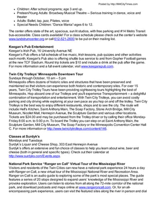 Posted by http://MillCityTimes.com

      Children: After school programs; age 3 and up.
      Preteen/Young Adults: Broadway Musical Theatre -- Serious training in dance, voice and
      theater
      Adults: Ballet, tap, jazz, Pilates, voice
      Special Needs Children: “Dance Mania”-ages 6 to 12.

The center offers state of the art, spacious, sun lit studios, with free parking and #14 Metro Transit
bus-accessible. Class cards available! For a class schedule please check out the center’s website
www.lundstrumcenter.org or call 612-521-2600 to be put on their mailing list.

Keegan’s Pub Entertainment
Keegan’s Irish Pub, 16 University Avenue NE
Keegan’s Pub offers a full schedule of live music, Irish lessons, pub quizzes and other activities
each month. Keegan's Pub also is offering shuttle bus service to and from Gopher Football games
at the new TCF Stadium. Round trip tickets are $10 and include a drink at the pub after the game.
For more information and a full event calendar, visit www.keeganspub.com.

Twin City Trolleys’ Minneapolis Downtown Tour
Sundays through October, 10 am – 5 pm
Minneapolis offers dozens of historic sites and structures that have been preserved and
maintained so that visitors can experience both historic and contemporary sites. For over 15
years, Twin City Trolley Tours have been providing sightseeing tours highlighting the best of
Minneapolis. Hop aboard one of our Trolleys and you'll experience Transportainment -- a delightful
combination of transportation and entertainment. With Twin City Trolleys, you can avoid costly
parking and city driving while exploring at your own pace as you hop on and off the trolley. Twin City
Trolleys is the best way to enjoy different restaurants, shops and to see the city. The route will
include Hell's Kitchen, Saint Anthony Main, The Soap Factory, Stone Arch Bridge, Mill City
Museum, Nicollet Mall, Hennepin Avenue, the Sculpture Garden and various other locations.
Tickets are $24.00 and may be purchased from the Trolley driver or by calling their office Monday-
Friday 8:00 a.m. to 5:00 p.m. To board the Trolley you can step on at Saint Anthony Main, the
Sculpture Garden, Mill City Museum, The Soap Factory or the Minneapolis Convention Center Hall
C. For more information or http://www.twincitytrolleys.com/content/146.

Classes at Surdyk’s
Mondays and Tuesdays
Surdyk’s Liquor and Cheese Shop, 303 East Hennepin Avenue
Surdyk’s offers an extensive and fun choice of classes to help you learn about wine, beer and
cheese (both in general and specific types). Check out their calendar at
http://www.surdyks.com/Events.aspx.

National Park Service “Ranger on Call” Virtual Tour of the Mississippi River
Visitors and residents of the Twin Cities can now have a national park experience 24 hours a day
with Ranger on Call, a new virtual tour of the Mississippi National River and Recreation Area.
Ranger on Call is an audio guide to exploring some of the park’s most special places. The guide
features a series of 20 stops designed to expand users’ knowledge of the Mississippi River and
provoke exploration. Users can listen to stories from all along the 72-mile corridor of the national
park, and download podcasts and maps online at www.rangeroncall.com. Or, for an all-
encompassing park experience, users can visit the featured sites along the river in person and dial
 