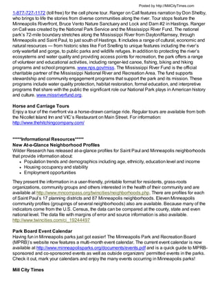 Posted by http://MillCityTimes.com

1-877-727-1172 (toll free) for the cell phone tour. Ranger on Call features narration by Don Shelby,
who brings to life the stories from diverse communities along the river. Tour stops feature the
Minneapolis Riverfront, Bruce Vento Nature Sanctuary and Lock and Dam #2 in Hastings. Ranger
on Call was created by the National Park Service and the Mississippi River Fund. The national
park’s 72-mile boundary stretches along the Mississippi River from Dayton/Ramsey, through
Minneapolis and Saint Paul, to just south of Hastings. It includes a range of cultural, economic and
natural resources — from historic sites like Fort Snelling to unique features including the river’s
only waterfall and gorge, to public parks and wildlife refuges. In addition to protecting the river’s
ecosystems and water quality and providing access points for recreation, the park offers a range
of volunteer and educational activities, including ranger-led canoe, fishing, biking and hiking
programs and school programs. www.nps.gov/miss. The Mississippi River Fund is the official
charitable partner of the Mississippi National River and Recreation Area. The fund supports
stewardship and community engagement programs that support the park and its mission. These
programs include water quality protection, habitat restoration, formal education, and interpretive
programs that share with the public the significant role our National Park plays in American history
and culture. www.missriverfund.org.

Horse and Carriage Tours
Enjoy a tour of the riverfront via a horse-drawn carriage ride. Regular tours are available from both
the Nicollet Island Inn and VIC’s Restaurant on Main Street. For information:
http://www.thehitchingcompany.com/


*****Informational Resources*****
New At-a-Glance Neighborhood Profiles
Wilder Research has released at-a-glance profiles for Saint Paul and Minneapolis neighborhoods
that provide information about:
       Population trends and demographics including age, ethnicity, education level and income
       Housing occupancy and stability
       Employment opportunities
They present the information in a user-friendly, printable format for residents, grass-roots
organizations, community groups and others interested in the health of their community and are
available at http://www.mncompass.org/twincities/neighborhoods.php. There are profiles for each
of Saint Paul’s 17 planning districts and 87 Minneapolis neighborhoods. Eleven Minneapolis
community profiles (groupings of several neighborhoods) also are available. Because many of the
indicators come from the U.S. Census, the data can be compared at the county, state and even
national level. The data file with margins of error and source information is also available.
http://www.twincities.com/ci_19244497

Park Board Event Calendar
Having fun in Minneapolis parks just got easier! The Minneapolis Park and Recreation Board
(MPRB)’s website now features a multi-month event calendar. The current event calendar is now
available at http://www.minneapolisparks.org/documents/events.pdf and is a quick guide to MPRB-
sponsored and co-sponsored events as well as outside organizers’ permitted events in the parks.
Check it out, mark your calendars and enjoy the many events occurring in Minneapolis parks!

Mill City Times
 