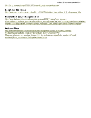 Posted by http://MillCityTimes.com

http://blog.epa.gov/blog/2011/10/27/investing-in-clean-water-pays/

Longfellow Zoo History
http://www.minnpost.com/minnclips/2011/11/02/32850/lost_twin_cities_iii_|_minnehaha_falls

National Park Service Ranger on Call
http://www.thelinemedia.com/features/rivertours110211.aspx?utm_source=
VerticalResponse&utm_medium=Email&utm_term=RangerOnCall%3a+a+high-tech+tour+of+the+
mighty+Mississippi&utm_content={Email_Address}&utm_campaign=Telling+the+Real+Story

Weisman Plaza
http://www.thelinemedia.com/devnews/weismanplaza110211.aspx?utm_source=
VerticalResponse&utm_medium=Email&utm_term=Weisman+Art+
Museum+chooses+a+winning+design+for+its+pedestrian+plaza&utm_content={Email_
Address}&utm_campaign=Telling+the+Real+Story
 