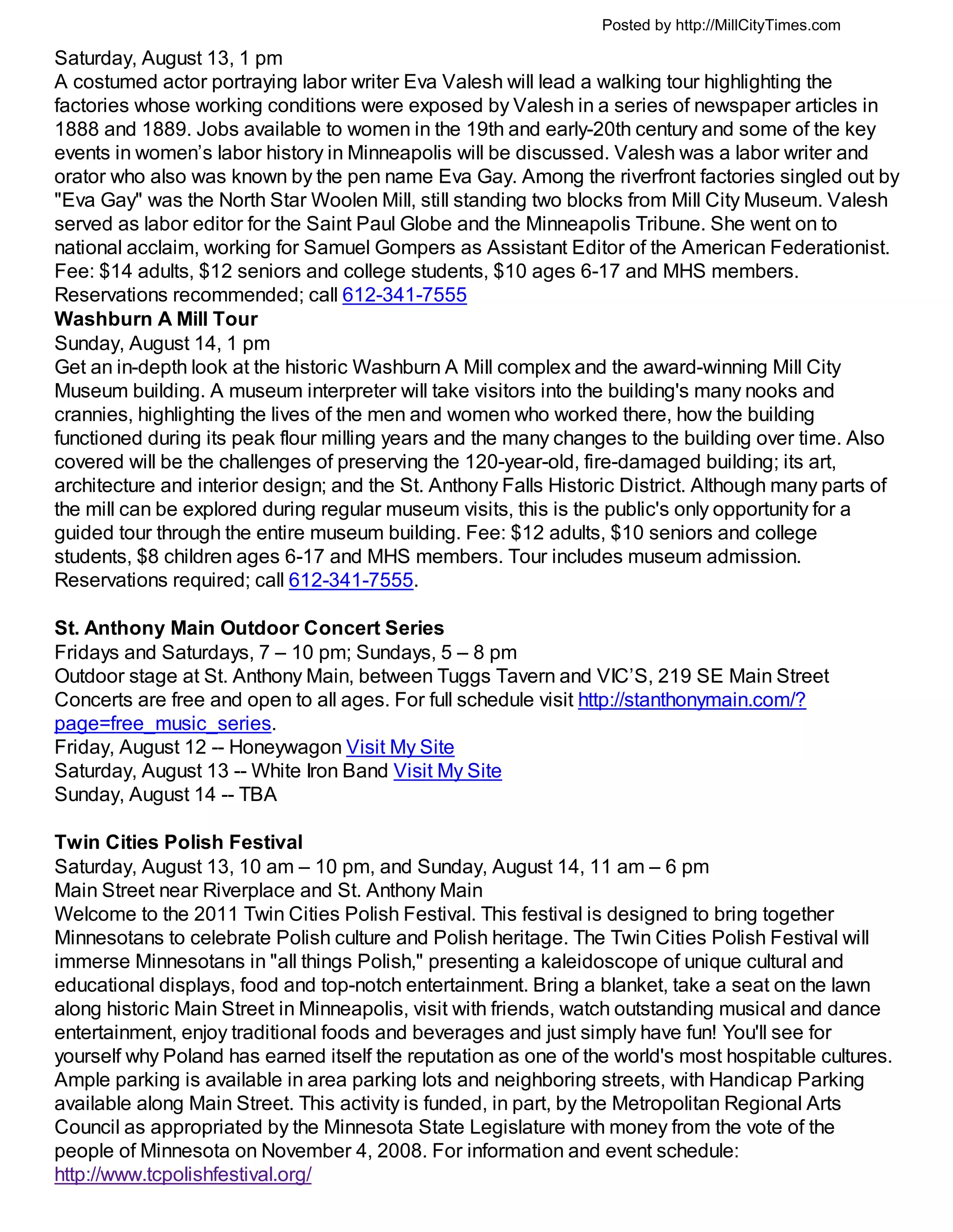 Posted by http://MillCityTimes.com

Saturday, August 13, 1 pm
A costumed actor portraying labor writer Eva Valesh will lead a walking tour highlighting the
factories whose working conditions were exposed by Valesh in a series of newspaper articles in
1888 and 1889. Jobs available to women in the 19th and early-20th century and some of the key
events in women’s labor history in Minneapolis will be discussed. Valesh was a labor writer and
orator who also was known by the pen name Eva Gay. Among the riverfront factories singled out by
"Eva Gay" was the North Star Woolen Mill, still standing two blocks from Mill City Museum. Valesh
served as labor editor for the Saint Paul Globe and the Minneapolis Tribune. She went on to
national acclaim, working for Samuel Gompers as Assistant Editor of the American Federationist.
Fee: $14 adults, $12 seniors and college students, $10 ages 6-17 and MHS members.
Reservations recommended; call 612-341-7555
Washburn A Mill Tour
Sunday, August 14, 1 pm
Get an in-depth look at the historic Washburn A Mill complex and the award-winning Mill City
Museum building. A museum interpreter will take visitors into the building's many nooks and
crannies, highlighting the lives of the men and women who worked there, how the building
functioned during its peak flour milling years and the many changes to the building over time. Also
covered will be the challenges of preserving the 120-year-old, fire-damaged building; its art,
architecture and interior design; and the St. Anthony Falls Historic District. Although many parts of
the mill can be explored during regular museum visits, this is the public's only opportunity for a
guided tour through the entire museum building. Fee: $12 adults, $10 seniors and college
students, $8 children ages 6-17 and MHS members. Tour includes museum admission.
Reservations required; call 612-341-7555.

St. Anthony Main Outdoor Concert Series
Fridays and Saturdays, 7 – 10 pm; Sundays, 5 – 8 pm
Outdoor stage at St. Anthony Main, between Tuggs Tavern and VIC’S, 219 SE Main Street
Concerts are free and open to all ages. For full schedule visit http://stanthonymain.com/?
page=free_music_series.
Friday, August 12 -- Honeywagon Visit My Site
Saturday, August 13 -- White Iron Band Visit My Site
Sunday, August 14 -- TBA

Twin Cities Polish Festival
Saturday, August 13, 10 am – 10 pm, and Sunday, August 14, 11 am – 6 pm
Main Street near Riverplace and St. Anthony Main
Welcome to the 2011 Twin Cities Polish Festival. This festival is designed to bring together
Minnesotans to celebrate Polish culture and Polish heritage. The Twin Cities Polish Festival will
immerse Minnesotans in "all things Polish," presenting a kaleidoscope of unique cultural and
educational displays, food and top-notch entertainment. Bring a blanket, take a seat on the lawn
along historic Main Street in Minneapolis, visit with friends, watch outstanding musical and dance
entertainment, enjoy traditional foods and beverages and just simply have fun! You'll see for
yourself why Poland has earned itself the reputation as one of the world's most hospitable cultures.
Ample parking is available in area parking lots and neighboring streets, with Handicap Parking
available along Main Street. This activity is funded, in part, by the Metropolitan Regional Arts
Council as appropriated by the Minnesota State Legislature with money from the vote of the
people of Minnesota on November 4, 2008. For information and event schedule:
http://www.tcpolishfestival.org/
 