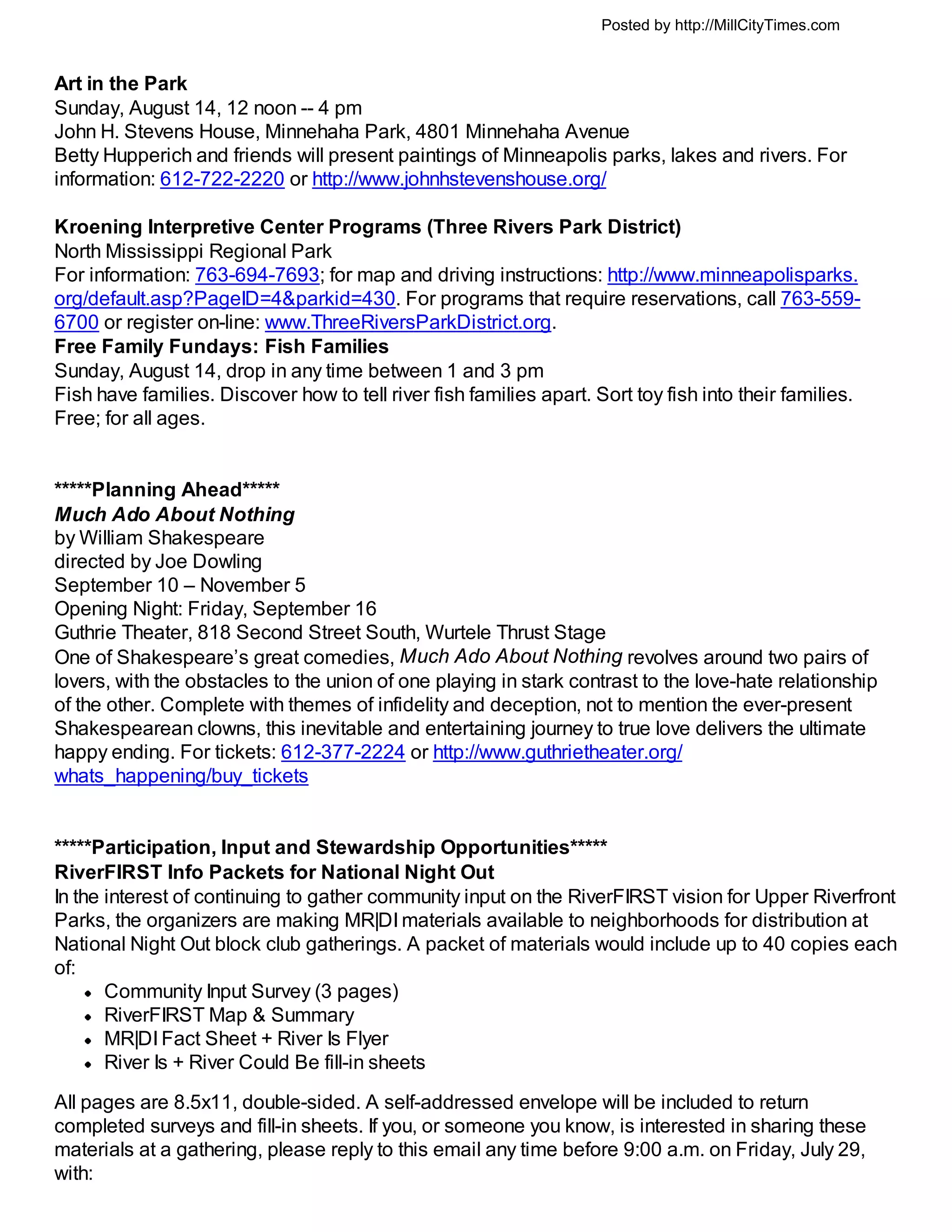 Posted by http://MillCityTimes.com


Art in the Park
Sunday, August 14, 12 noon -- 4 pm
John H. Stevens House, Minnehaha Park, 4801 Minnehaha Avenue
Betty Hupperich and friends will present paintings of Minneapolis parks, lakes and rivers. For
information: 612-722-2220 or http://www.johnhstevenshouse.org/

Kroening Interpretive Center Programs (Three Rivers Park District)
North Mississippi Regional Park
For information: 763-694-7693; for map and driving instructions: http://www.minneapolisparks.
org/default.asp?PageID=4&parkid=430. For programs that require reservations, call 763-559-
6700 or register on-line: www.ThreeRiversParkDistrict.org.
Free Family Fundays: Fish Families
Sunday, August 14, drop in any time between 1 and 3 pm
Fish have families. Discover how to tell river fish families apart. Sort toy fish into their families.
Free; for all ages.


*****Planning Ahead*****
Much Ado About Nothing
by William Shakespeare
directed by Joe Dowling
September 10 – November 5
Opening Night: Friday, September 16
Guthrie Theater, 818 Second Street South, Wurtele Thrust Stage
One of Shakespeare’s great comedies, Much Ado About Nothing revolves around two pairs of
lovers, with the obstacles to the union of one playing in stark contrast to the love-hate relationship
of the other. Complete with themes of infidelity and deception, not to mention the ever-present
Shakespearean clowns, this inevitable and entertaining journey to true love delivers the ultimate
happy ending. For tickets: 612-377-2224 or http://www.guthrietheater.org/
whats_happening/buy_tickets


*****Participation, Input and Stewardship Opportunities*****
RiverFIRST Info Packets for National Night Out
In the interest of continuing to gather community input on the RiverFIRST vision for Upper Riverfront
Parks, the organizers are making MR|DI materials available to neighborhoods for distribution at
National Night Out block club gatherings. A packet of materials would include up to 40 copies each
of:
       Community Input Survey (3 pages)
       RiverFIRST Map & Summary
       MR|DI Fact Sheet + River Is Flyer
       River Is + River Could Be fill-in sheets
All pages are 8.5x11, double-sided. A self-addressed envelope will be included to return
completed surveys and fill-in sheets. If you, or someone you know, is interested in sharing these
materials at a gathering, please reply to this email any time before 9:00 a.m. on Friday, July 29,
with:
 
