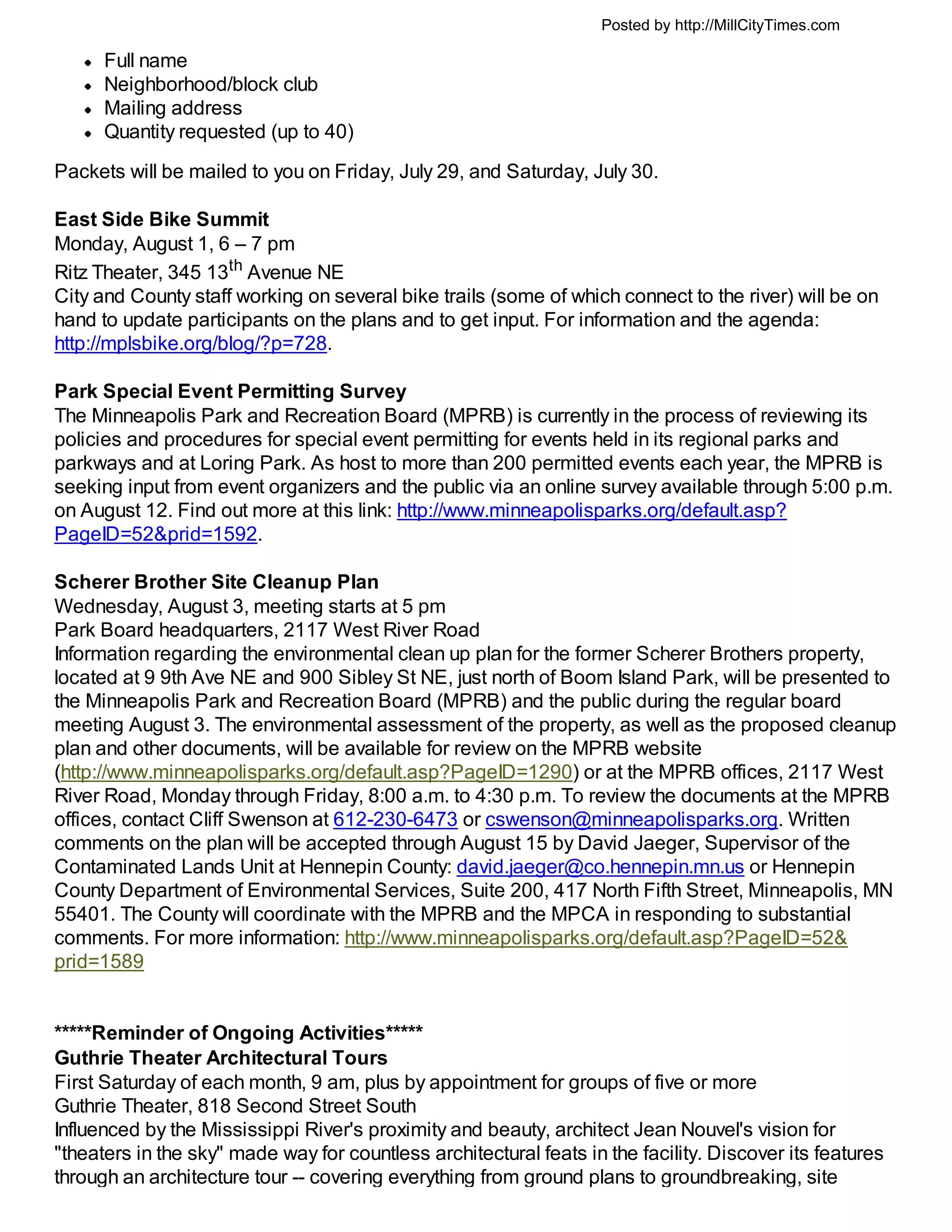 Posted by http://MillCityTimes.com

      Full name
      Neighborhood/block club
      Mailing address
      Quantity requested (up to 40)
Packets will be mailed to you on Friday, July 29, and Saturday, July 30.

East Side Bike Summit
Monday, August 1, 6 – 7 pm
Ritz Theater, 345 13th Avenue NE
City and County staff working on several bike trails (some of which connect to the river) will be on
hand to update participants on the plans and to get input. For information and the agenda:
http://mplsbike.org/blog/?p=728.

Park Special Event Permitting Survey
The Minneapolis Park and Recreation Board (MPRB) is currently in the process of reviewing its
policies and procedures for special event permitting for events held in its regional parks and
parkways and at Loring Park. As host to more than 200 permitted events each year, the MPRB is
seeking input from event organizers and the public via an online survey available through 5:00 p.m.
on August 12. Find out more at this link: http://www.minneapolisparks.org/default.asp?
PageID=52&prid=1592.

Scherer Brother Site Cleanup Plan
Wednesday, August 3, meeting starts at 5 pm
Park Board headquarters, 2117 West River Road
Information regarding the environmental clean up plan for the former Scherer Brothers property,
located at 9 9th Ave NE and 900 Sibley St NE, just north of Boom Island Park, will be presented to
the Minneapolis Park and Recreation Board (MPRB) and the public during the regular board
meeting August 3. The environmental assessment of the property, as well as the proposed cleanup
plan and other documents, will be available for review on the MPRB website
(http://www.minneapolisparks.org/default.asp?PageID=1290) or at the MPRB offices, 2117 West
River Road, Monday through Friday, 8:00 a.m. to 4:30 p.m. To review the documents at the MPRB
offices, contact Cliff Swenson at 612-230-6473 or cswenson@minneapolisparks.org. Written
comments on the plan will be accepted through August 15 by David Jaeger, Supervisor of the
Contaminated Lands Unit at Hennepin County: david.jaeger@co.hennepin.mn.us or Hennepin
County Department of Environmental Services, Suite 200, 417 North Fifth Street, Minneapolis, MN
55401. The County will coordinate with the MPRB and the MPCA in responding to substantial
comments. For more information: http://www.minneapolisparks.org/default.asp?PageID=52&
prid=1589


*****Reminder of Ongoing Activities*****
Guthrie Theater Architectural Tours
First Saturday of each month, 9 am, plus by appointment for groups of five or more
Guthrie Theater, 818 Second Street South
Influenced by the Mississippi River's proximity and beauty, architect Jean Nouvel's vision for
"theaters in the sky" made way for countless architectural feats in the facility. Discover its features
through an architecture tour -- covering everything from ground plans to groundbreaking, site
 
