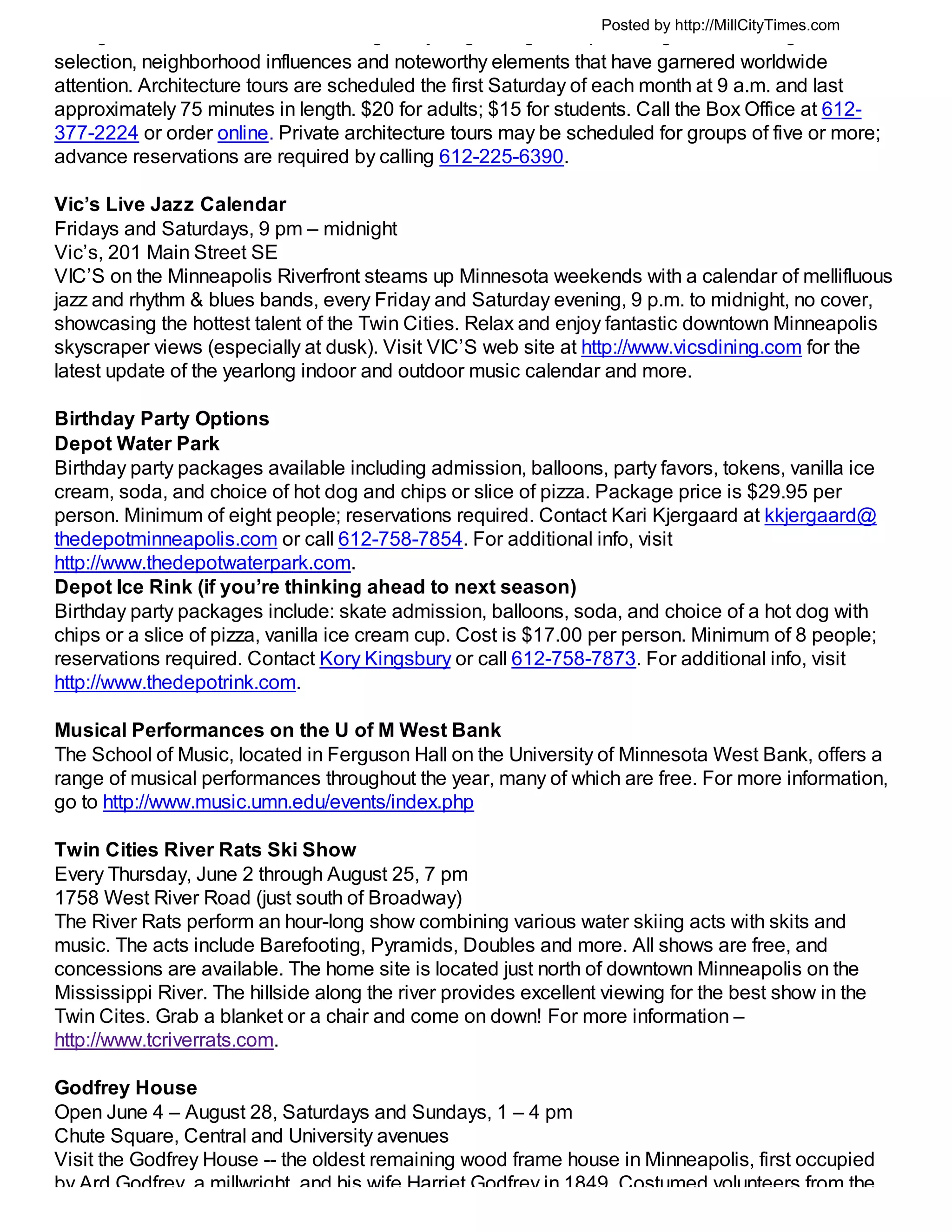 Posted by http://MillCityTimes.com
     g                                g      y g          g      p       g              g
selection, neighborhood influences and noteworthy elements that have garnered worldwide
attention. Architecture tours are scheduled the first Saturday of each month at 9 a.m. and last
approximately 75 minutes in length. $20 for adults; $15 for students. Call the Box Office at 612-
377-2224 or order online. Private architecture tours may be scheduled for groups of five or more;
advance reservations are required by calling 612-225-6390.

Vic’s Live Jazz Calendar
Fridays and Saturdays, 9 pm – midnight
Vic’s, 201 Main Street SE
VIC’S on the Minneapolis Riverfront steams up Minnesota weekends with a calendar of mellifluous
jazz and rhythm & blues bands, every Friday and Saturday evening, 9 p.m. to midnight, no cover,
showcasing the hottest talent of the Twin Cities. Relax and enjoy fantastic downtown Minneapolis
skyscraper views (especially at dusk). Visit VIC’S web site at http://www.vicsdining.com for the
latest update of the yearlong indoor and outdoor music calendar and more.

Birthday Party Options
Depot Water Park
Birthday party packages available including admission, balloons, party favors, tokens, vanilla ice
cream, soda, and choice of hot dog and chips or slice of pizza. Package price is $29.95 per
person. Minimum of eight people; reservations required. Contact Kari Kjergaard at kkjergaard@
thedepotminneapolis.com or call 612-758-7854. For additional info, visit
http://www.thedepotwaterpark.com.
Depot Ice Rink (if you’re thinking ahead to next season)
Birthday party packages include: skate admission, balloons, soda, and choice of a hot dog with
chips or a slice of pizza, vanilla ice cream cup. Cost is $17.00 per person. Minimum of 8 people;
reservations required. Contact Kory Kingsbury or call 612-758-7873. For additional info, visit
http://www.thedepotrink.com.

Musical Performances on the U of M West Bank
The School of Music, located in Ferguson Hall on the University of Minnesota West Bank, offers a
range of musical performances throughout the year, many of which are free. For more information,
go to http://www.music.umn.edu/events/index.php

Twin Cities River Rats Ski Show
Every Thursday, June 2 through August 25, 7 pm
1758 West River Road (just south of Broadway)
The River Rats perform an hour-long show combining various water skiing acts with skits and
music. The acts include Barefooting, Pyramids, Doubles and more. All shows are free, and
concessions are available. The home site is located just north of downtown Minneapolis on the
Mississippi River. The hillside along the river provides excellent viewing for the best show in the
Twin Cites. Grab a blanket or a chair and come on down! For more information –
http://www.tcriverrats.com.

Godfrey House
Open June 4 – August 28, Saturdays and Sundays, 1 – 4 pm
Chute Square, Central and University avenues
Visit the Godfrey House -- the oldest remaining wood frame house in Minneapolis, first occupied
by Ard Godfrey a millwright and his wife Harriet Godfrey in 1849 Costumed volunteers from the
 