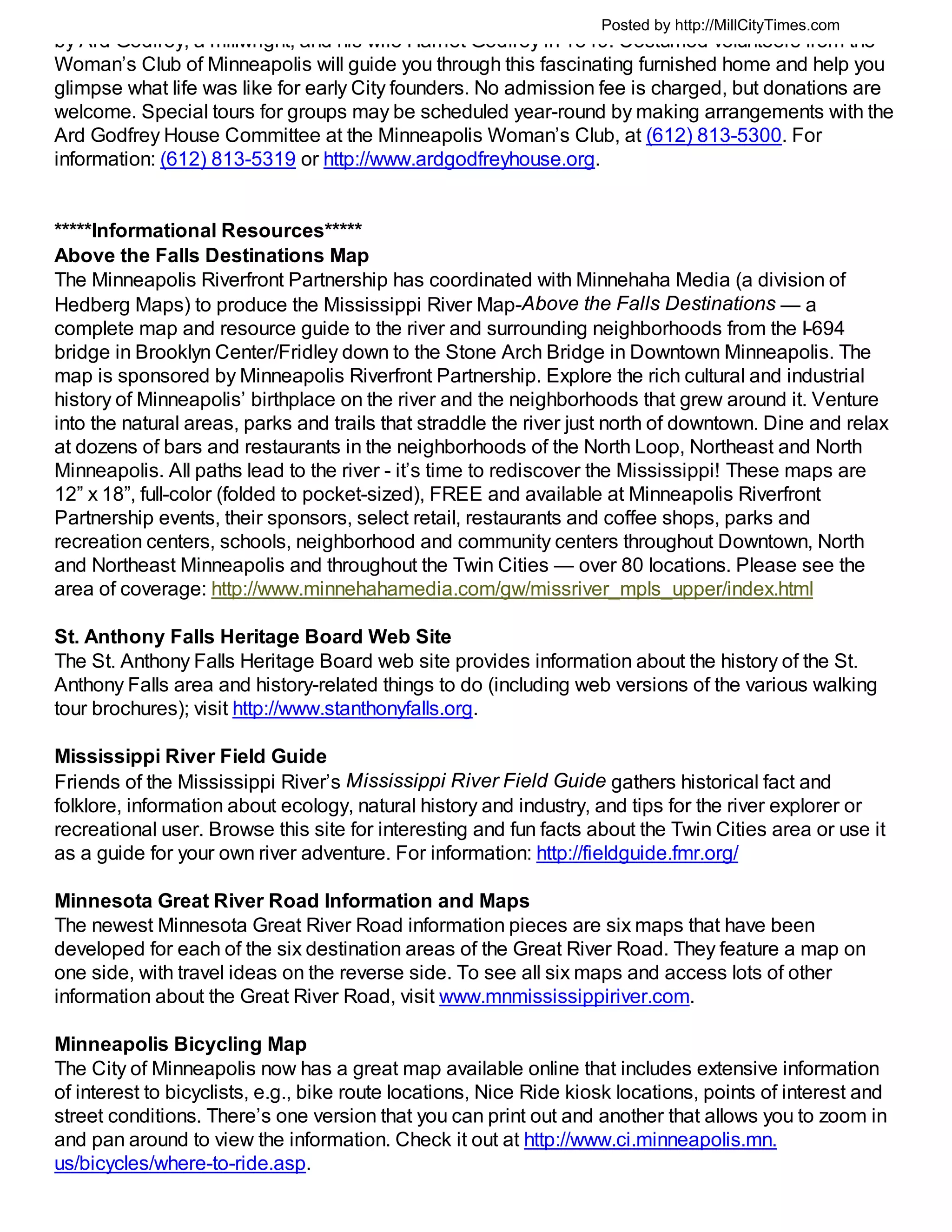Posted by http://MillCityTimes.com
by Ard Godfrey, a millwright, and his wife Harriet Godfrey in 1849. Costumed volunteers from the
Woman’s Club of Minneapolis will guide you through this fascinating furnished home and help you
glimpse what life was like for early City founders. No admission fee is charged, but donations are
welcome. Special tours for groups may be scheduled year-round by making arrangements with the
Ard Godfrey House Committee at the Minneapolis Woman’s Club, at (612) 813-5300. For
information: (612) 813-5319 or http://www.ardgodfreyhouse.org.


*****Informational Resources*****
Above the Falls Destinations Map
The Minneapolis Riverfront Partnership has coordinated with Minnehaha Media (a division of
Hedberg Maps) to produce the Mississippi River Map-Above the Falls Destinations — a
complete map and resource guide to the river and surrounding neighborhoods from the I-694
bridge in Brooklyn Center/Fridley down to the Stone Arch Bridge in Downtown Minneapolis. The
map is sponsored by Minneapolis Riverfront Partnership. Explore the rich cultural and industrial
history of Minneapolis’ birthplace on the river and the neighborhoods that grew around it. Venture
into the natural areas, parks and trails that straddle the river just north of downtown. Dine and relax
at dozens of bars and restaurants in the neighborhoods of the North Loop, Northeast and North
Minneapolis. All paths lead to the river - it’s time to rediscover the Mississippi! These maps are
12” x 18”, full-color (folded to pocket-sized), FREE and available at Minneapolis Riverfront
Partnership events, their sponsors, select retail, restaurants and coffee shops, parks and
recreation centers, schools, neighborhood and community centers throughout Downtown, North
and Northeast Minneapolis and throughout the Twin Cities — over 80 locations. Please see the
area of coverage: http://www.minnehahamedia.com/gw/missriver_mpls_upper/index.html

St. Anthony Falls Heritage Board Web Site
The St. Anthony Falls Heritage Board web site provides information about the history of the St.
Anthony Falls area and history-related things to do (including web versions of the various walking
tour brochures); visit http://www.stanthonyfalls.org.

Mississippi River Field Guide
Friends of the Mississippi River’s Mississippi River Field Guide gathers historical fact and
folklore, information about ecology, natural history and industry, and tips for the river explorer or
recreational user. Browse this site for interesting and fun facts about the Twin Cities area or use it
as a guide for your own river adventure. For information: http://fieldguide.fmr.org/

Minnesota Great River Road Information and Maps
The newest Minnesota Great River Road information pieces are six maps that have been
developed for each of the six destination areas of the Great River Road. They feature a map on
one side, with travel ideas on the reverse side. To see all six maps and access lots of other
information about the Great River Road, visit www.mnmississippiriver.com.

Minneapolis Bicycling Map
The City of Minneapolis now has a great map available online that includes extensive information
of interest to bicyclists, e.g., bike route locations, Nice Ride kiosk locations, points of interest and
street conditions. There’s one version that you can print out and another that allows you to zoom in
and pan around to view the information. Check it out at http://www.ci.minneapolis.mn.
us/bicycles/where-to-ride.asp.
 