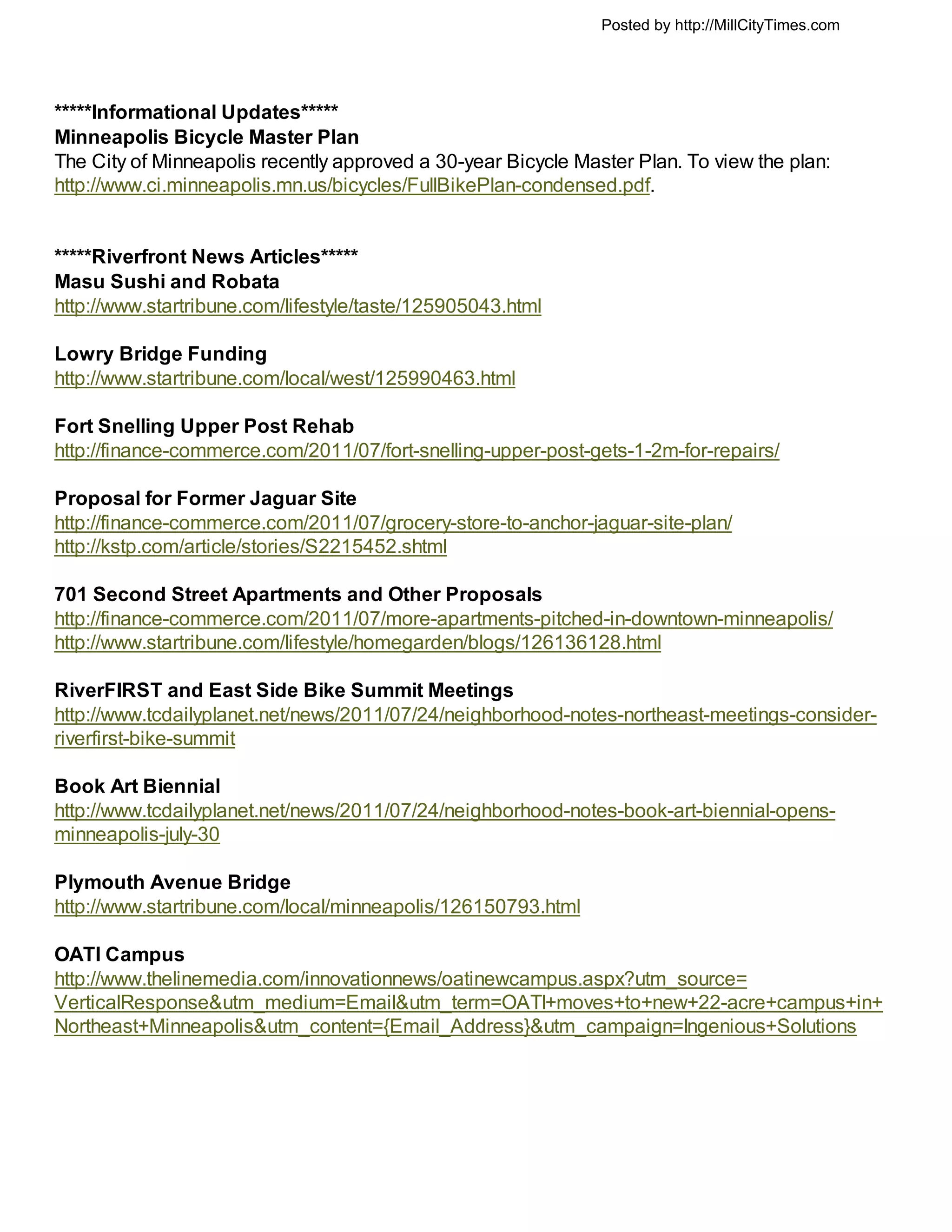 Posted by http://MillCityTimes.com




*****Informational Updates*****
Minneapolis Bicycle Master Plan
The City of Minneapolis recently approved a 30-year Bicycle Master Plan. To view the plan:
http://www.ci.minneapolis.mn.us/bicycles/FullBikePlan-condensed.pdf.


*****Riverfront News Articles*****
Masu Sushi and Robata
http://www.startribune.com/lifestyle/taste/125905043.html

Lowry Bridge Funding
http://www.startribune.com/local/west/125990463.html

Fort Snelling Upper Post Rehab
http://finance-commerce.com/2011/07/fort-snelling-upper-post-gets-1-2m-for-repairs/

Proposal for Former Jaguar Site
http://finance-commerce.com/2011/07/grocery-store-to-anchor-jaguar-site-plan/
http://kstp.com/article/stories/S2215452.shtml

701 Second Street Apartments and Other Proposals
http://finance-commerce.com/2011/07/more-apartments-pitched-in-downtown-minneapolis/
http://www.startribune.com/lifestyle/homegarden/blogs/126136128.html

RiverFIRST and East Side Bike Summit Meetings
http://www.tcdailyplanet.net/news/2011/07/24/neighborhood-notes-northeast-meetings-consider-
riverfirst-bike-summit

Book Art Biennial
http://www.tcdailyplanet.net/news/2011/07/24/neighborhood-notes-book-art-biennial-opens-
minneapolis-july-30

Plymouth Avenue Bridge
http://www.startribune.com/local/minneapolis/126150793.html

OATI Campus
http://www.thelinemedia.com/innovationnews/oatinewcampus.aspx?utm_source=
VerticalResponse&utm_medium=Email&utm_term=OATI+moves+to+new+22-acre+campus+in+
Northeast+Minneapolis&utm_content={Email_Address}&utm_campaign=Ingenious+Solutions
 