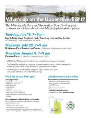What’s up on the Upper Riverfront?
The Minneapolis Park and Recreation Board invites you
to share your ideas about new Mississippi riverfront parks

Tuesday, July 19, 7 – 9 pm
North Mississippi Regional Park, Kroening Interpretive Center
4900 Mississippi Court, Minneapolis, MN 55430

Thursday, July 28, 7 – 9 pm
Bottineau Park Recreation Center 2000 2nd St. NE Minneapolis, MN 55418

Thursday, August 4, 7 – 9 pm
Farview Park 621 29th Ave. N Minneapolis, MN 55411
  MRDI Project Manager will provide an overview of the exciting parks concepts
  The City will be available as a resource to answer questions about development policy
  and the Above the Falls Policy Review and Implementation process.
  The Minneapolis Riverfront Partnership will introduce new ‘river tools’
  and update attendees on riverfront happenings

We’d like to hear from you!                                            Join the conversation online
About possible                                                         MinneapolisRiverfrontDevelopmentInitiative.com
 Hwy 94 green park overpass                                             Participate in the community survey
 Walking and biking trails                                              Read, comment on, and subscribe to
 Wading beaches                                                         the MR|DI’s blog
 Boat launches                                                          Sign up for our e-newsletter
 Wetlands                                                               “Like us” on Facebook:
 Overlooks and scenic views                                             facebook.com/MplsRiverDesign
 Parks-inspired routes to the river                                     Chat with us on Twitter: @MplsRiverDesign
 New ﬂoating island habitats for birds and ﬁsh
 Bridges

About goals for Upper Riverfront parks
Bring to life places on the North and Northeast sides of the
Upper Riverfront where:
 People connect with the river;
 Neighborhoods and businesses thrive;
 Community members from near and far enjoy recreation and
 culture in harmony with one of the three great rivers of the world.
 