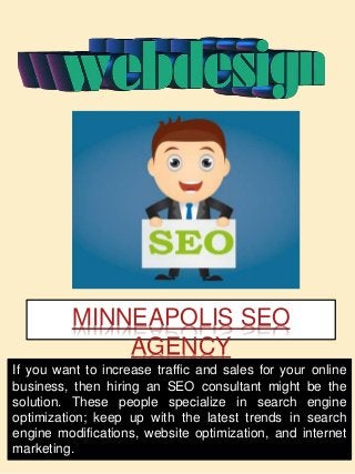 MINNEAPOLIS SEO
AGENCY
If you want to increase traffic and sales for your online
business, then hiring an SEO consultant might be the
solution. These people specialize in search engine
optimization; keep up with the latest trends in search
engine modifications, website optimization, and internet
marketing.
 