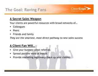 11
The Goal: Raving Fans
A Secret Sales Weapon
Your clients are powerful resources with broad networks of…
Colleagues
Peers
Friends and family
They are the smartest, most direct pathway to new sales success
A Client Fan Will…
Give your business great referrals
Spread positive word of mouth
Provide marketing legitimacy (back up your claims)
 