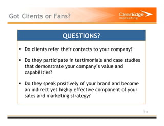 12
Got Clients or Fans?
Do clients refer their contacts to your company?
Do they participate in testimonials and case studies
that demonstrate your company’s value and
capabilities?
Do they speak positively of your brand and become
an indirect yet highly effective component of your
sales and marketing strategy?
QUESTIONS?
 