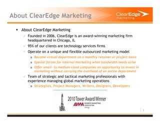 3
About ClearEdge Marketing
About ClearEdge Marketing
Founded in 2006, ClearEdge is an award-winning marketing firm
headquartered in Chicago, IL
95% of our clients are technology services firms
Operate on a unique and flexible outsourced marketing model
o Become virtual department on a monthly retainer or project basis
o Special forces for internal marketing when bandwidth needs arise
o Offer small- to medium-sized companies an opportunity to invest in
marketing without carrying the overhead of an entire department
Team of strategic and tactical marketing professionals with
experience managing global marketing operations
o Strategists, Project Managers, Writers, Designers, Developers
 