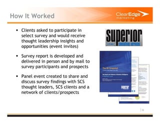 32
How It Worked
Clients asked to participate in
select survey and would receive
thought leadership insights and
opportunities (event invites)
Survey report is developed and
delivered in person and by mail to
survey participants and prospects
Panel event created to share and
discuss survey findings with SCS
thought leaders, SCS clients and a
network of clients/prospects
 