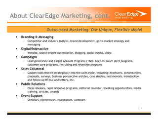 4
About ClearEdge Marketing, cont.
Outsourced Marketing: Our Unique, Flexible Model
Branding & Messaging
Competitor and industry analysis, brand development, go-to-market strategy and
messaging
Digital/Interactive
Website, search engine optimization, blogging, social media, video
Campaigns
Lead generation and Target Account Programs (TAP), Keep-in-Touch (KIT) programs,
customer care programs, recruiting and retention programs
Sales Collateral
Custom tools that fit strategically into the sales cycle, including: brochures, presentations,
proposals, surveys, business perspective articles, case studies, testimonials, introduction
and follow up HTMLs and letters, etc.
Public Relations
Press releases, rapid response programs, editorial calendar, speaking opportunities, media
training, articles, awards
Event Support
Seminars, conferences, roundtables, webinars
 