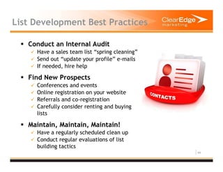 44
List Development Best Practices
Conduct an Internal Audit
Have a sales team list “spring cleaning”
Send out “update your profile” e-mails
If needed, hire help
Find New Prospects
Conferences and events
Online registration on your website
Referrals and co-registration
Carefully consider renting and buying
lists
Maintain, Maintain, Maintain!
Have a regularly scheduled clean up
Conduct regular evaluations of list
building tactics
 