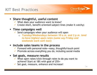 54
KIT Best Practices
Share thoughtful, useful content
What does your audience want to know?
Create short, benefit-oriented subject lines (make it catchy)
Time campaigns well
Send campaigns when your audience will open
o Tuesday/Wednesdays between 10 a.m. and 3 p.m. tend
to have highest open rates (some say Friday and
weekends work well too!)
Include sales teams in the process
Forward with personal note—easy, thoughtful touch point
Promote across everything you do, including social media
Set goals, measure results
What open rates/click through rates to do you want to
achieve? Start at 18% with goal of 25%+
Set goal, measure, enhance and increase!
 