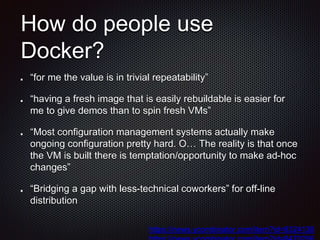 How do people use
Docker?
“for me the value is in trivial repeatability”
“having a fresh image that is easily rebuildable is easier for
me to give demos than to spin fresh VMs”
“Most configuration management systems actually make
ongoing configuration pretty hard. O… The reality is that once
the VM is built there is temptation/opportunity to make ad-hoc
changes”
“Bridging a gap with less-technical coworkers” for off-line
distribution
https://news.ycombinator.com/item?id=8324138
 