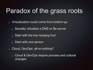 Paradox of the grass roots
Virtualization could come from bottom-up
Secretly virtualize a DNS or file server
Start with the low hanging fruit
Start with one person
Cloud, DevOps: all-or-nothing?
Cloud & DevOps require process and cultural
changes
 