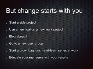 But change starts with you
Start a side project
Use a new tool on a new work project
Blog about it
Go to a new user group
Start a brownbag lunch-and-learn series at work
Educate your managers with your results
 
