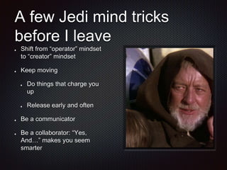 A few Jedi mind tricks
before I leave
Shift from “operator” mindset
to “creator” mindset
Keep moving
Do things that charge you
up
Release early and often
Be a communicator
Be a collaborator: “Yes,
And…” makes you seem
smarter
 