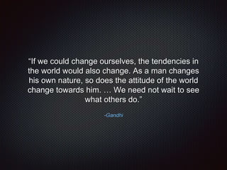 -Gandhi
“If we could change ourselves, the tendencies in
the world would also change. As a man changes
his own nature, so does the attitude of the world
change towards him. … We need not wait to see
what others do.”
 