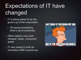 Expectations of IT have
changed
IT is being asked to be the
grown-up of the corporation
Of course everything
think’s we’re arseholes.
Other options now exist:
cheaper, faster, consumer-
grade
IT now needs to both be
innovative AND a grown-up
 