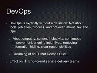 DevOps
DevOps is explicitly without a definition: Not about
tools, job titles, process, and not even about Dev and
Ops
About empathy, culture, inclusivity, continuous
improvement, aligning incentives, removing
information hiding, clear responsibilities
Dreaming of an IT that Doesn’t Suck
Effect on IT: End-to-end service delivery teams
 