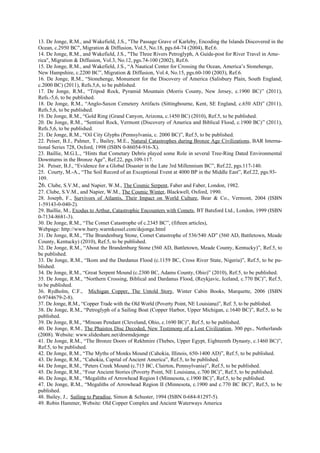 13. De Jonge, R.M., and Wakefield, J.S., "The Passage Grave of Karleby, Encoding the Islands Discovered in the
Ocean, c.2950 BC", Migration & Diffusion, Vol.5, No.18, pgs.64-74 (2004), Ref.6.
14. De Jonge, R.M., and Wakefield, J.S., "The Three Rivers Petroglyph, A Guide-post for River Travel in Ame-
rica", Migration & Diffusion, Vol.3, No.12, pgs.74-100 (2002), Ref.6.
15. De Jonge, R.M., and Wakefield, J.S., “A Nautical Center for Crossing the Ocean, America’s Stonehenge,
New Hampshire, c.2200 BC”, Migration & Diffusion, Vol.4, No.15, pgs.60-100 (2003), Ref.6.
16. De Jonge, R.M., “Stonehenge, Monument for the Discovery of America (Salisbury Plain, South England,
c.2000 BC) (2011), Refs.5,6, to be published.
17. De Jonge, R.M., “Tripod Rock, Pyramid Mountain (Morris County, New Jersey, c.1900 BC)” (2011),
Refs.-5,6, to be published.
18. De Jonge, R.M., “Anglo-Saxon Cemetery Artifacts (Sittingbourne, Kent, SE England, c.650 AD)” (2011),
Refs.5,6, to be published.
19. De Jonge, R.M., “Gold Ring (Grand Canyon, Arizona, c.1450 BC) (2010), Ref.5, to be published.
20. De Jonge, R.M., “Sentinel Rock, Vermont (Discovery of America and Biblical Flood, c.1900 BC)” (2011),
Refs.5,6, to be published.
21. De Jonge, R.M., “Oil City Glyphs (Pennsylvania, c. 2000 BC)”, Ref.5, to be published.
22. Peiser, B.J., Palmer, T., Bailey, M.E., Natural Catastrophes during Bronze Age Civilizations, BAR Interna-
tional Series 728, Oxford, 1998 (ISBN 0-86054-916-X).
23. Baillie, M.G.L., “Hints that Cometary Debris played some Role in several Tree-Ring Dated Environmental
Downturns in the Bronze Age”, Ref.22, pgs.109-117.
24. Peiser, B.J., “Evidence for a Global Disaster in the Late 3rd Millennium BC”, Ref.22, pgs.117-140.
25. Courty, M.-A., “The Soil Record of an Exceptional Event at 4000 BP in the Middle East”, Ref.22, pgs.93-
109.
26. Clube, S.V.M., and Napier, W.M., The Cosmic Serpent, Faber and Faber, London, 1982.
27. Clube, S.V.M., and Napier, W.M., The Cosmic Winter, Blackwell, Oxford, 1990.
28. Joseph, F., Survivors of Atlantis, Their Impact on World Culture, Bear & Co., Vermont, 2004 (ISBN
1-59143-0-040-2).
29. Baillie, M., Exodus to Arthur, Catastrophic Encounters with Comets, BT Batsford Ltd., London, 1999 (ISBN
0-7134-8681-3).
30. De Jonge, R.M., “The Comet Catastrophe of c.2345 BC”, (fifteen articles),
Webpage: http://www.barry.warmkessel.com/dejonge.html
31. De Jonge, R.M., “The Brandenburg Stone, Comet Catastrophe of 536/540 AD” (560 AD, Battletown, Meade
County, Kentucky) (2010), Ref.5, to be published.
32. De Jonge, R.M., “About the Brandenburg Stone (560 AD, Battletown, Meade County, Kentucky)”, Ref.5, to
be published.
33. De Jonge, R.M., “Ikom and the Dardanus Flood (c.1159 BC, Cross River State, Nigeria)”, Ref.5, to be pu-
blished.
34. De Jonge, R.M., “Great Serpent Mound (c.2300 BC, Adams County, Ohio)” (2010), Ref.5, to be published.
35. De Jonge, R.M., “Northern Crossing, Biblical and Dardanus Flood, (Reykjavic, Iceland, c.770 BC)”, Ref.5,
to be published.
36. Rydholm, C.F., Michigan Copper, The Untold Story, Winter Cabin Books, Marquette, 2006 (ISBN
0-9744679-2-8).
37. De Jonge, R.M., “Copper Trade with the Old World (Poverty Point, NE Louisiana)”, Ref. 5, to be published.
38. De Jonge, R.M., “Petroglyph of a Sailing Boat (Copper Harbor, Upper Michigan, c.1640 BC)”, Ref.5, to be
published.
39. De Jonge, R.M., “Minoan Pendant (Cleveland, Ohio, c.1690 BC)”, Ref.5, to be published.
40. De Jonge, R.M., The Phaistos Disc Decoded, New Testimony of a Lost Civilization, 300 pgs., Netherlands
(2008). Website: www.slideshare.net/drsrmdejonge
41. De Jonge, R.M., “The Bronze Doors of Rekhmire (Thebes, Upper Egypt, Eighteenth Dynasty, c.1460 BC)”,
Ref.5, to be published.
42. De Jonge, R.M., “The Myths of Monks Mound (Cahokia, Illinois, 650-1400 AD)”, Ref.5, to be published.
43. De Jonge, R.M., “Cahokia, Capital of Ancient America”, Ref.5, to be published.
44. De Jonge, R.M., “Peters Creek Mound (c.715 BC, Clairton, Pennsylvania)”, Ref.5, to be published.
45. De Jonge, R.M., “Four Ancient Stories (Poverty Point, NE Louisiana, c.700 BC)”, Ref.5, to be published.
46. De Jonge, R.M., “Megaliths of Arrowhead Region I (Minnesota, c.1900 BC)”, Ref.5, to be published.
47. De Jonge, R.M., “Megaliths of Arrowhead Region II (Minnesota, c.1900 and c.770 BC BC)”, Ref.5, to be
published.
48. Bailey, J., Sailing to Paradise, Simon & Schuster, 1994 (ISBN 0-684-81297-5).
49. Robin Hammer, Website: Old Copper Complex and Ancient Waterways America
 