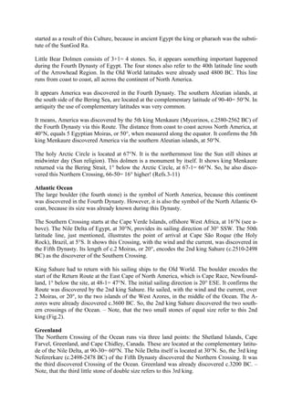 started as a result of this Culture, because in ancient Egypt the king or pharaoh was the substi-
tute of the SunGod Ra.

Little Bear Dolmen consists of 3+1= 4 stones. So, it appears something important happened
during the Fourth Dynasty of Egypt. The four stones also refer to the 40th latitude line south
of the Arrowhead Region. In the Old World latitudes were already used 4800 BC. This line
runs from coast to coast, all across the continent of North America.

It appears America was discovered in the Fourth Dynasty. The southern Aleutian islands, at
the south side of the Bering Sea, are located at the complementary latitude of 90-40= 50°N. In
antiquity the use of complementary latitudes was very common.

It means, America was discovered by the 5th king Menkaure (Mycerinos, c.2580-2562 BC) of
the Fourth Dynasty via this Route. The distance from coast to coast across North America, at
40°N, equals 5 Egyptian Moiras, or 50°, when measured along the equator. It confirms the 5th
king Menkaure discovered America via the southern Aleutian islands, at 50°N.

The holy Arctic Circle is located at 67°N. It is the northernmost line the Sun still shines at
midwinter day (Sun religion). This dolmen is a monument by itself. It shows king Menkaure
returned via the Bering Strait, 1° below the Arctic Circle, at 67-1= 66°N. So, he also disco-
vered this Northern Crossing, 66-50= 16° higher! (Refs.3-11)

Atlantic Ocean
The large boulder (the fourth stone) is the symbol of North America, because this continent
was discovered in the Fourth Dynasty. However, it is also the symbol of the North Atlantic O-
cean, because its size was already known during this Dynasty.

The Southern Crossing starts at the Cape Verde Islands, offshore West Africa, at 16°N (see a-
bove). The Nile Delta of Egypt, at 30°N, provides its sailing direction of 30° SSW. The 50th
latitude line, just mentioned, illustrates the point of arrival at Cape São Roque (the Holy
Rock), Brazil, at 5°S. It shows this Crossing, with the wind and the current, was discovered in
the Fifth Dynasty. Its length of c.2 Moiras, or 20°, encodes the 2nd king Sahure (c.2510-2498
BC) as the discoverer of the Southern Crossing.

King Sahure had to return with his sailing ships to the Old World. The boulder encodes the
start of the Return Route at the East Cape of North America, which is Cape Race, Newfound-
land, 1° below the site, at 48-1= 47°N. The initial sailing direction is 20° ESE. It confirms the
Route was discovered by the 2nd king Sahure. He sailed, with the wind and the current, over
2 Moiras, or 20°, to the two islands of the West Azores, in the middle of the Ocean. The A-
zores were already discovered c.3600 BC. So, the 2nd king Sahure discovered the two south-
ern crossings of the Ocean. – Note, that the two small stones of equal size refer to this 2nd
king (Fig.2).

Greenland
The Northern Crossing of the Ocean runs via three land points: the Shetland Islands, Cape
Farvel, Greenland, and Cape Chidley, Canada. These are located at the complementary latitu-
de of the Nile Delta, at 90-30= 60°N. The Nile Delta itself is located at 30°N. So, the 3rd king
Nefererkare (c.2498-2478 BC) of the Fifth Dynasty discovered the Northern Crossing. It was
the third discovered Crossing of the Ocean. Greenland was already discovered c.3200 BC. –
Note, that the third little stone of double size refers to this 3rd king.
 