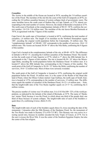 Casualties
The Azores in the middle of the Ocean are located at 38°N, encoding the 3.8 million casual-
ties of the Flood. The meridian of the site hits the coast of the Gulf of Campeche at 20°N, en-
coding the 2.0 million casualties because of system collapse (lack of government, wars). The
same meridian leaves the south coast of Hudson Bay at Cape Tatnam, at 57°N, almost cor-
responding to the total number of victims. However, the island of Bermuda is located at 32°N.
The north coast of Scotland, at the complementary latitude of 90-32= 58°N, confirms the cor-
rect number: 3.8+2.0= 5.8 million men. The meridian of the site leaves Boothia Peninsula at
70°N, in agreement with the 7 figures of this number.

Cape Farvel, the south cape of Greenland, is located at 60°N, confirming the total number of
casualties, c.6 million men. The length of its meridian on the Northern Hemisphere equals
180°, encoding the original world population before the Catastrophe, 18 million men. The
“complementary latitude” of 180-60= 120° corresponds to the number of survivors, 18-6= 12
million men. The Azores are located 38-30= 8° above the Nile Delta, confirming the 8 figures
of this number.

Cape Cod is located at the complementary latitude of the site, at 90-48= 42°N. The difference
in latitude is 48-42= 6°, encoding the 6 million casualties of the Dardanus Flood. The meridi-
an hits the south coast of Lake Superior at 47°N, which is 7° above the 40th latitude line. It
corresponds to the 7 figures of this number. The site is located 48-30= 18° above the Missis-
sippi Delta, encoding the world population before the Dardanus Flood: 18 million men. It is
located 8° above the 40th latitude line, corresponding to the 8 figures of this number. The
south point of the Gulf of Campeche is 30-18= 12° below the Delta, confirming the number of
survivors, 18-6= 12 million men. Most of them were seriously wounded.

The south point of the Gulf of Campeche is located at 18°N, confirming the original world
population before the Flood, 18 million men. It is the center of the Realm of the Dead (the
land of Punt), where the Olmec Culture started. Cape Gallinas, the north cape of South Ame-
rica is located at 12°N, corresponding to the number of survivors, 12 million men. The diffe-
rence equals the number of casualties of the Dardanus Flood, 18-12= c.6 million men. – Note,
that the length/width ratio of the Two Rocks together equals six (3+3= 6), confirming the 6
million victims.

The precise number of victims was 5.8 million men. It is (5.8/18)x100= 32% of the world po-
pulation, as indicated by the latitude of the island of Bermuda, at 32°N. The name of ‘Darda-
nus’ means Third, because it was the Flood, in which about one third of the people died, one
third of these because of system collapse. The length/width ratio of each of the boulders e-
quals three (3), confirming it twice. (Refs.31-35)

Date
The length/width ratio of each of the boulders equals three (3), twice encoding the date of the
monument: 3 dynasties after the 20th Dynasty of the Dardanus Flood. So, the monument of
the Two Rocks was made in Dynasty 23 (c.818-715 BC). This Dynasty was very active in e-
recting sacred sites, because its number encoded the holy Tropic of Cancer, at 23°N. Far in
the east it crosses the River Nile. It was the center of the Southern Egyptian Empire, but also
the center of the Sun religion.
 