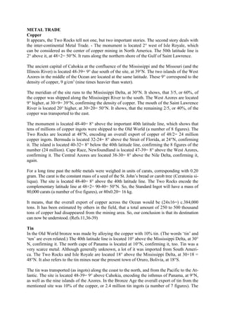 METAL TRADE
Copper
It appears, the Two Rocks tell not one, but two important stories. The second story deals with
the inter-continental Metal Trade. - The monument is located 2° west of Isle Royale, which
can be considered as the center of copper mining in North America. The 50th latitude line is
2° above it, at 48+2= 50°N. It runs along the northern shore of the Gulf of Saint Lawrence.

The ancient capital of Cahokia at the confluence of the Mississippi and the Missouri (and the
Illinois River) is located 48-39= 9° due south of the site, at 39°N. The two islands of the West
Azores in the middle of the Ocean are located at the same latitude. These 9° correspond to the
density of copper, 9 g/cm3 (nine times heavier than water).

The meridian of the site runs to the Mississippi Delta, at 30°N. It shows, that 3/5, or 60%, of
the copper was shipped along the Mississippi River to the south. The West Azores are located
9° higher, at 30+9= 39°N, confirming the density of copper. The mouth of the Saint Lawrence
River is located 20° higher, at 30+20= 50°N. It shows, that the remaining 2/5, or 40%, of the
copper was transported to the east.

The monument is located 48-40= 8° above the important 40th latitude line, which shows that
tens of millions of copper ingots were shipped to the Old World (a number of 8 figures). The
Two Rocks are located at 48°N, encoding an overall export of copper of 48/2= 24 million
copper ingots. Bermuda is located 32-24= 8° above the Strait of Florida, at 24°N, confirming
it. The island is located 40-32= 8° below the 40th latitude line, confirming the 8 figures of the
number (24 million). Cape Race, Newfoundland is located 47-39= 8° above the West Azores,
confirming it. The Central Azores are located 38-30= 8° above the Nile Delta, confirming it,
again.

For a long time past the noble metals were weighed in units of carats, corresponding with 0.20
gram. The carat is the constant mass of a seed of the St. John’s bread or carob tree (Ceratonia si-
liqua). The site is located 48-40= 8° above the 40th latitude line. The Two Rocks encode the
complementary latitude line at 48+2= 90-40= 50°N. So, the Standard Ingot will have a mass of
80,000 carats (a number of five figures), or 80x0.20= 16 kg.

It means, that the overall export of copper across the Ocean would be (24x16=) c.384,000
tons. It has been estimated by others in the field, that a total amount of 250 to 500 thousand
tons of copper had disappeared from the mining area. So, our conclusion is that its destination
can now be understood. (Refs.11,36-39)

Tin
In the Old World bronze was made by alloying the copper with 10% tin. (The words ‘tin’ and
‘ten’ are even related.) The 40th latitude line is located 10° above the Mississippi Delta, at 30°
N, confirming it. The north cape of Panama is located at 10°N, confirming it, too. Tin was a
very scarce metal. Although generally unknown, a lot of it was imported from South Ameri-
ca. The Two Rocks and Isle Royale are located 18° above the Mississippi Delta, at 30+18 =
48°N. It also refers to the tin mines near the present town of Oruro, Bolivia, at 18°S.

The tin was transported (as ingots) along the coast to the north, and from the Pacific to the At-
lantic. The site is located 48-39= 9° above Cahokia, encoding the isthmus of Panama, at 9°N,
as well as the nine islands of the Azores. In the Bronze Age the overall export of tin from the
mentioned site was 10% of the copper, or 2.4 million tin ingots (a number of 7 figures). The
 