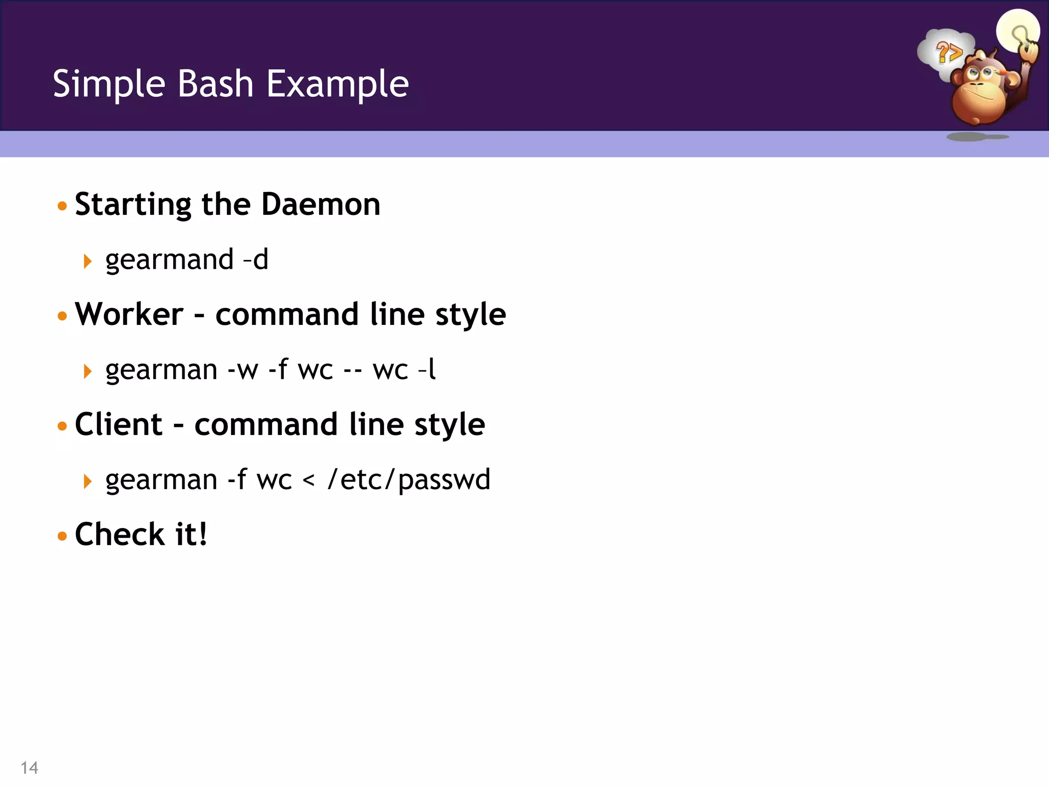 Simple Bash Example


     • Starting the Daemon
       gearmand –d

     • Worker – command line style
       gearman -w -f wc -- wc –l

     • Client – command line style
       gearman -f wc < /etc/passwd

     • Check it!




14
 