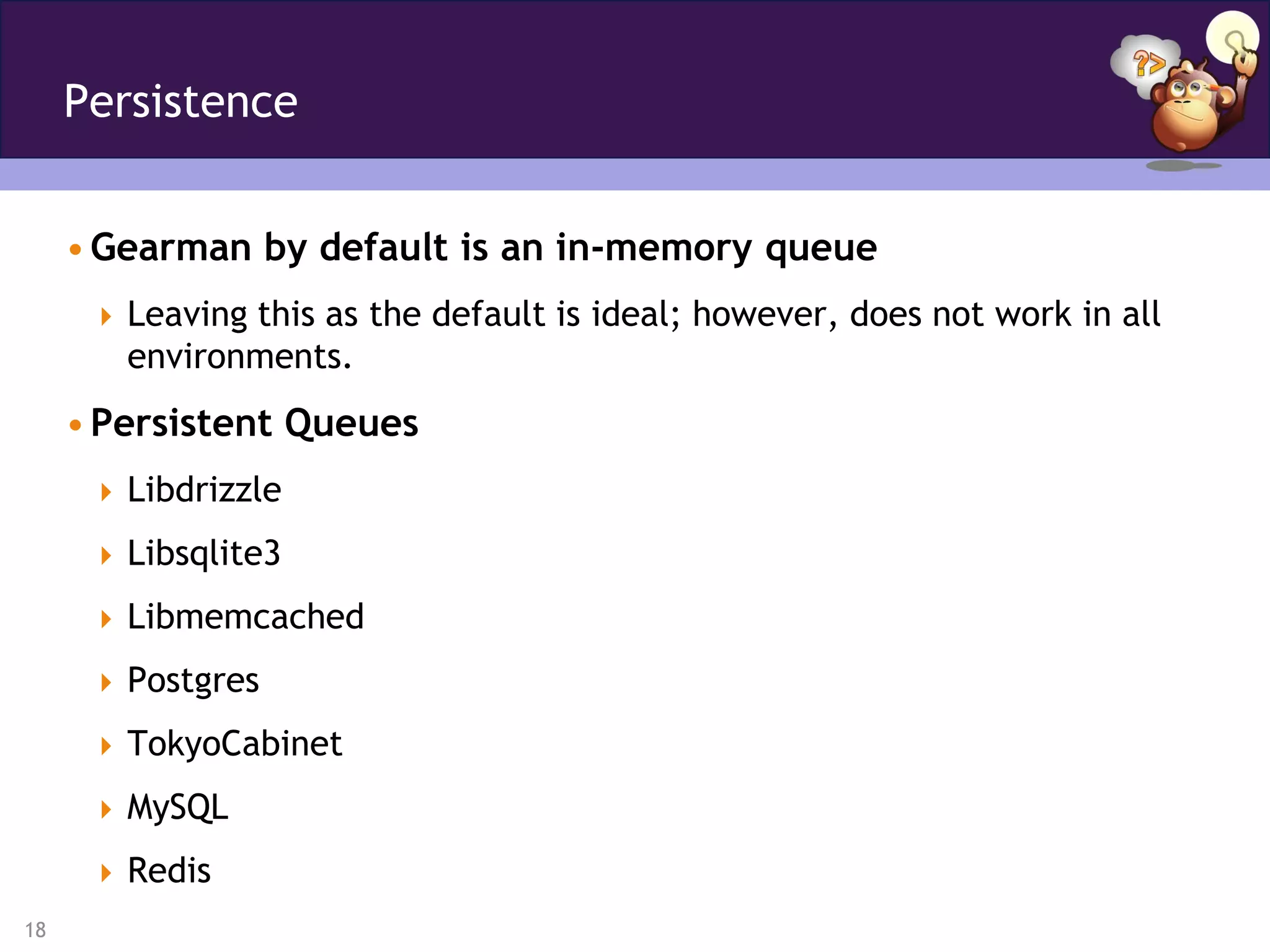Persistence


     • Gearman by default is an in-memory queue
       Leaving this as the default is ideal; however, does not work in all
        environments.
     • Persistent Queues
       Libdrizzle

       Libsqlite3

       Libmemcached

       Postgres

       TokyoCabinet

       MySQL

       Redis
18
 
