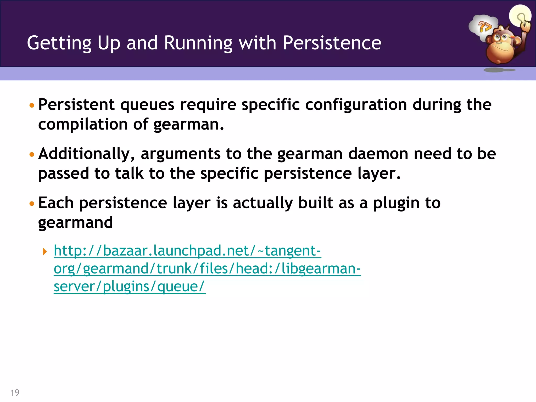 Getting Up and Running with Persistence


     • Persistent queues require specific configuration during the
       compilation of gearman.
     • Additionally, arguments to the gearman daemon need to be
       passed to talk to the specific persistence layer.
     • Each persistence layer is actually built as a plugin to
       gearmand
       http://bazaar.launchpad.net/~tangent-
        org/gearmand/trunk/files/head:/libgearman-
        server/plugins/queue/




19
 
