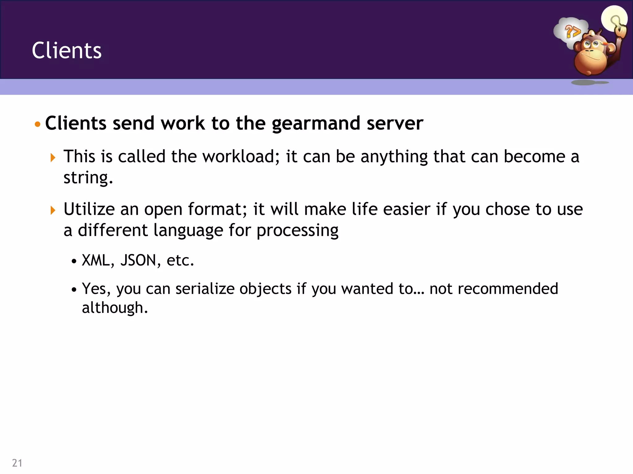 Clients


     • Clients send work to the gearmand server
       This is called the workload; it can be anything that can become a
        string.
       Utilize an open format; it will make life easier if you chose to use
        a different language for processing
         • XML, JSON, etc.
         • Yes, you can serialize objects if you wanted to… not recommended
           although.




21
 