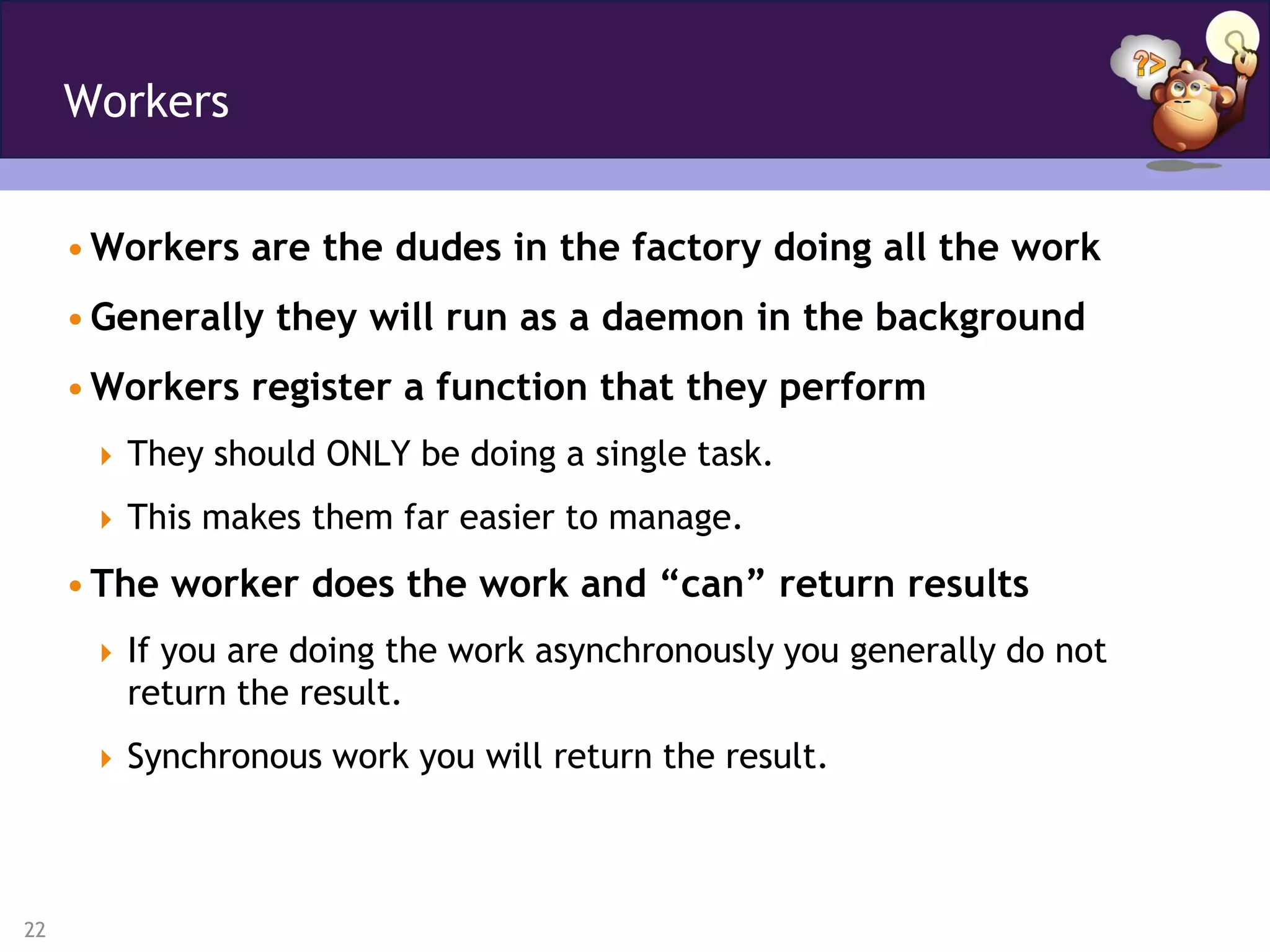 Workers


     • Workers are the dudes in the factory doing all the work
     • Generally they will run as a daemon in the background
     • Workers register a function that they perform
       They should ONLY be doing a single task.

       This makes them far easier to manage.

     • The worker does the work and “can” return results
       If you are doing the work asynchronously you generally do not
        return the result.
       Synchronous work you will return the result.




22
 