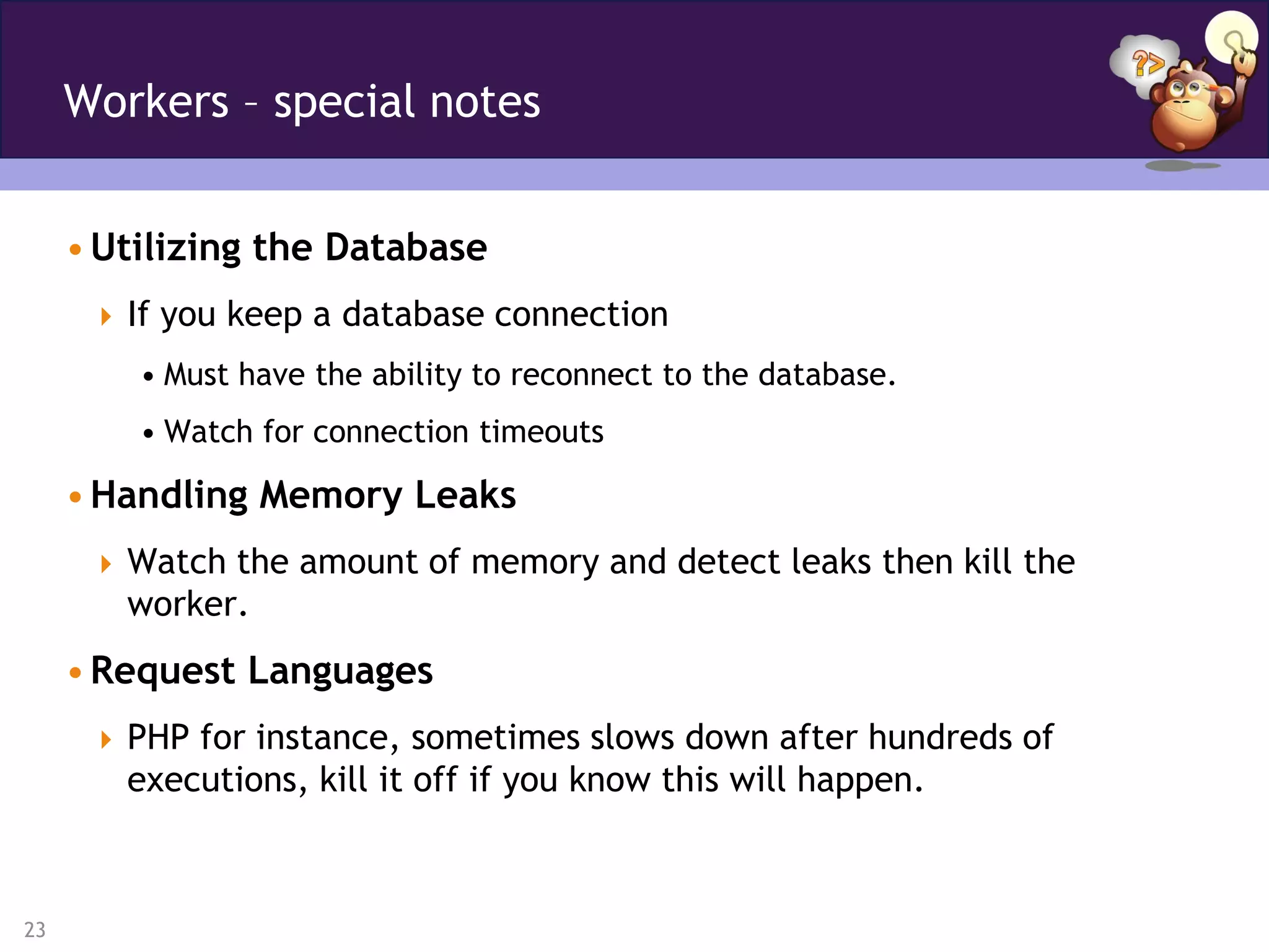 Workers – special notes


     • Utilizing the Database
       If you keep a database connection
         • Must have the ability to reconnect to the database.
         • Watch for connection timeouts

     • Handling Memory Leaks
       Watch the amount of memory and detect leaks then kill the
        worker.
     • Request Languages
       PHP for instance, sometimes slows down after hundreds of
        executions, kill it off if you know this will happen.



23
 