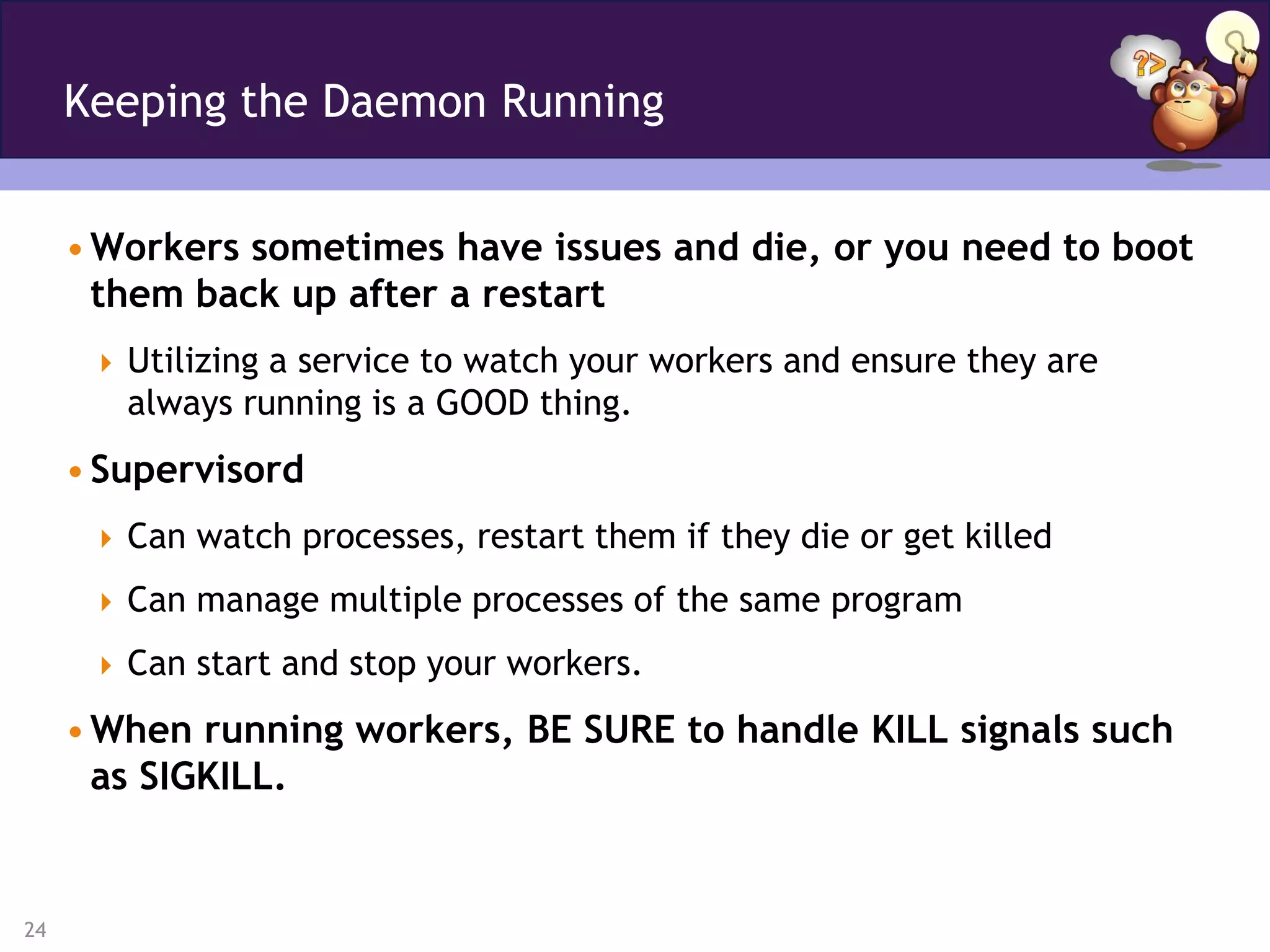 Keeping the Daemon Running


     • Workers sometimes have issues and die, or you need to boot
       them back up after a restart
       Utilizing a service to watch your workers and ensure they are
        always running is a GOOD thing.
     • Supervisord
       Can watch processes, restart them if they die or get killed

       Can manage multiple processes of the same program

       Can start and stop your workers.

     • When running workers, BE SURE to handle KILL signals such
       as SIGKILL.


24
 
